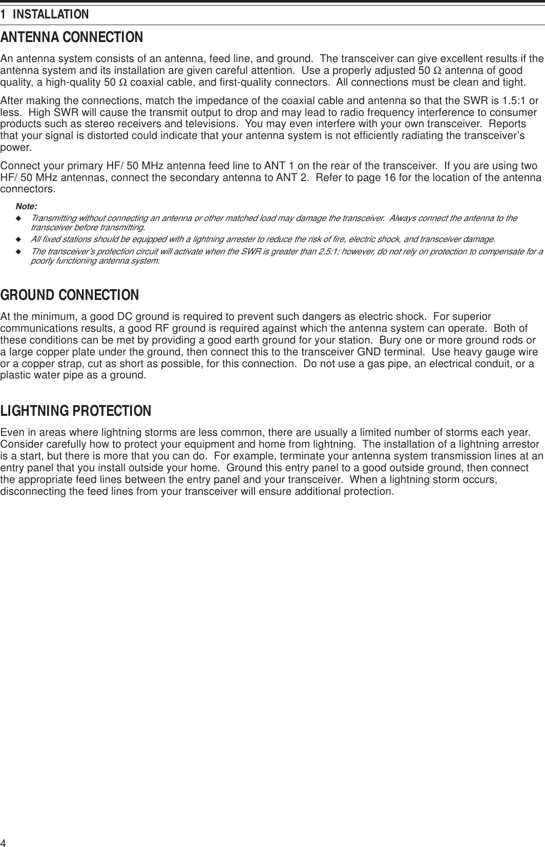 41  INSTALLATIONANTENNA CONNECTIONAn antenna system consists of an antenna, feed line, and ground.  The transceiver can give excellent results if theantenna system and its installation are given careful attention.  Use a properly adjusted 50 Ω antenna of goodquality, a high-quality 50 Ω coaxial cable, and first-quality connectors.  All connections must be clean and tight.After making the connections, match the impedance of the coaxial cable and antenna so that the SWR is 1.5:1 orless.  High SWR will cause the transmit output to drop and may lead to radio frequency interference to consumerproducts such as stereo receivers and televisions.  You may even interfere with your own transceiver.  Reportsthat your signal is distorted could indicate that your antenna system is not efficiently radiating the transceiver’spower.Connect your primary HF/ 50 MHz antenna feed line to ANT 1 on the rear of the transceiver.  If you are using twoHF/ 50 MHz antennas, connect the secondary antenna to ANT 2.  Refer to page 16 for the location of the antennaconnectors.Note:◆Transmitting without connecting an antenna or other matched load may damage the transceiver.  Always connect the antenna to thetransceiver before transmitting.◆All fixed stations should be equipped with a lightning arrester to reduce the risk of fire, electric shock, and transceiver damage.◆The transceiver’s protection circuit will activate when the SWR is greater than 2.5:1; however, do not rely on protection to compensate for apoorly functioning antenna system.GROUND CONNECTIONAt the minimum, a good DC ground is required to prevent such dangers as electric shock.  For superiorcommunications results, a good RF ground is required against which the antenna system can operate.  Both ofthese conditions can be met by providing a good earth ground for your station.  Bury one or more ground rods ora large copper plate under the ground, then connect this to the transceiver GND terminal.  Use heavy gauge wireor a copper strap, cut as short as possible, for this connection.  Do not use a gas pipe, an electrical conduit, or aplastic water pipe as a ground.LIGHTNING PROTECTIONEven in areas where lightning storms are less common, there are usually a limited number of storms each year.Consider carefully how to protect your equipment and home from lightning.  The installation of a lightning arrestoris a start, but there is more that you can do.  For example, terminate your antenna system transmission lines at anentry panel that you install outside your home.  Ground this entry panel to a good outside ground, then connectthe appropriate feed lines between the entry panel and your transceiver.  When a lightning storm occurs,disconnecting the feed lines from your transceiver will ensure additional protection.