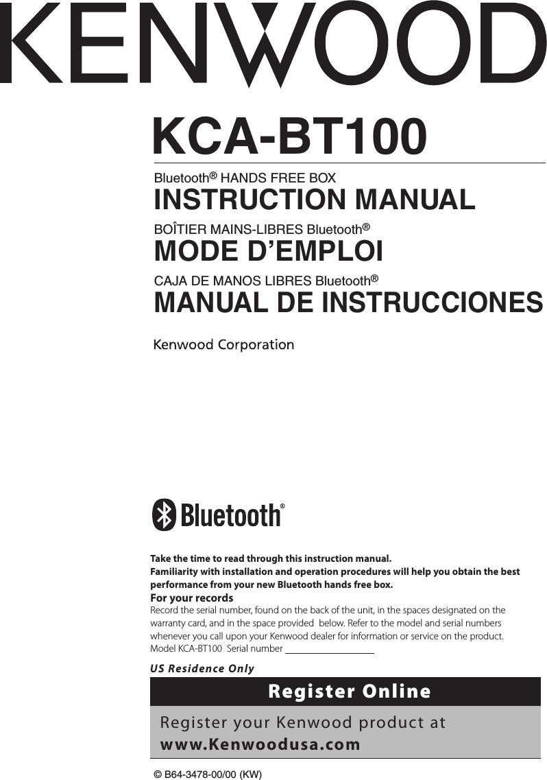 KCA-BT100Bluetooth® HANDS FREE BOXINSTRUCTION MANUALBOÎTIER MAINS-LIBRES Bluetooth®MODE D’EMPLOICAJA DE MANOS LIBRES Bluetooth®MANUAL DE INSTRUCCIONES© B64-3478-00/00 (KW)Take the time to read through this instruction manual.Familiarity with installation and operation procedures will help you obtain the best performance from your new Bluetooth hands free box.For your recordsRecord the serial number, found on the back of the unit, in the spaces designated on the warranty card, and in the space provided  below. Refer to the model and serial numbers whenever you call upon your Kenwood dealer for information or service on the product.Model KCA-BT100  Serial number                                      US Residence OnlyRegister OnlineRegister your Kenwood product at www.Kenwoodusa.com