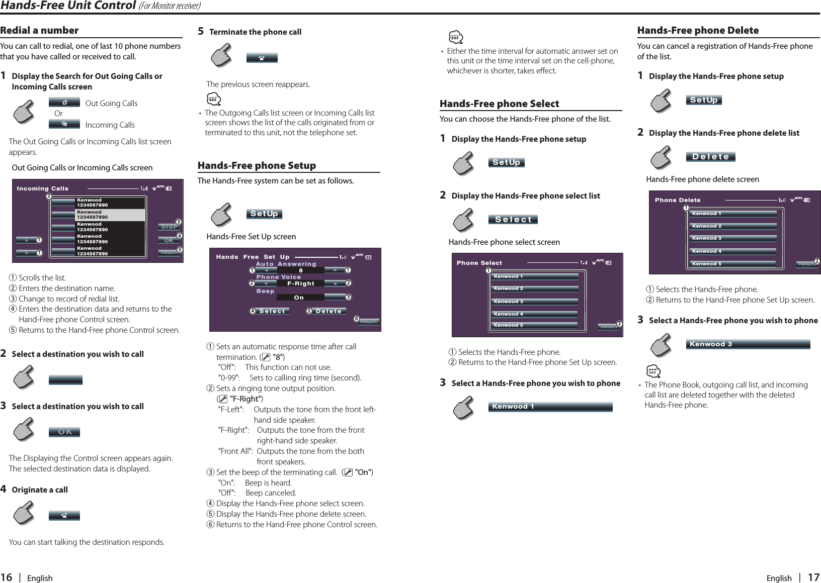 16   |   English English   |   17Redial a numberYou can call to redial, one of last 10 phone numbers that you have called or received to call.1  Display the Search for Out Going Calls or Incoming Calls screen         Out Going Calls   Or     Incoming Calls The Out Going Calls or Incoming Calls list screen appears.Out Going Calls or Incoming Calls screenIncoming CallsAUTOKenwood1234567890Kenwood1234567890Kenwood1234567890Kenwood1234567890Kenwood1234567890DISPOKReturn4123151  Scrolls the list.2  Enters the destination name.3 Change to record of redial list.4  Enters the destination data and returns to the Hand-Free phone Control screen.5  Returns to the Hand-Free phone Control screen.2  Select a destination you wish to call     3  Select a destination you wish to call      OKThe Displaying the Control screen appears again. The selected destination data is displayed.4  Originate a call      You can start talking the destination responds.5  Terminate the phone call      The previous screen reappears.•  The Outgoing Calls list screen or Incoming Calls list screen shows the list of the calls originated from or terminated to this unit, not the telephone set. Hands-Free phone SetupThe Hands-Free system can be set as follows.     SetUp  Hands-Free Set Up screenHands  Free  Set  UpAUTOReturnAuto AnsweringSelectSelect SelectDeletePhone Voice8F-RightBeepOn112265341  Sets an automatic response time after call termination. (  &quot;8&quot;)&quot;Off&quot;:      This function can not use.&quot;0-99&quot;:      Sets to calling ring time (second).2  Sets a ringing tone output position. (  &quot;F-Right&quot;)&quot;F-Left&quot;:      Outputs the tone from the front left-hand side speaker.&quot;F-Right&quot;:     Outputs the tone from the front right-hand side speaker.&quot;Front All&quot;:   Outputs the tone from the both front speakers.3  Set the beep of the terminating call.  (  &quot;On&quot;)&quot;On&quot;:      Beep is heard.&quot;Off&quot;:      Beep canceled.4  Display the Hands-Free phone select screen.5  Display the Hands-Free phone delete screen.6  Returns to the Hand-Free phone Control screen.•  Either the time interval for automatic answer set on this unit or the time interval set on the cell-phone, whichever is shorter, takes effect. Hands-Free phone SelectYou can choose the Hands-Free phone of the list.1  Display the Hands-Free phone setup     SetUp 2  Display the Hands-Free phone select list     SelectSelect  Hands-Free phone select screenPhone SelectAUTOReturnKenwood 1Kenwood 2Kenwood 3Kenwood 4Kenwood 5121  Selects the Hands-Free phone.2  Returns to the Hand-Free phone Set Up screen.3  Select a Hands-Free phone you wish to phone     Kenwood 1 Hands-Free phone DeleteYou can cancel a registration of Hands-Free phone of the list.1  Display the Hands-Free phone setup      SetUp 2  Display the Hands-Free phone delete list     SelectDelete  Hands-Free phone delete screenPhone DeleteAUTOReturnKenwood 1Kenwood 2Kenwood 3Kenwood 4Kenwood 5121  Selects the Hands-Free phone.2  Returns to the Hand-Free phone Set Up screen.3  Select a Hands-Free phone you wish to phone     Kenwood 3 •  The Phone Book, outgoing call list, and incoming call list are deleted together with the deleted Hands-Free phone.Hands-Free Unit Control (For Monitor receiver)