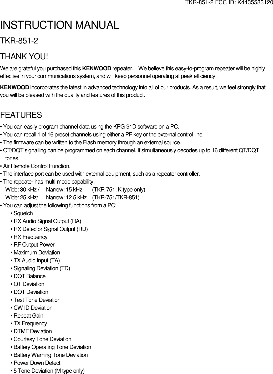 TKR-851-2 FCC ID: K4435583120   INSTRUCTION MANUAL TKR-851-2 THANK YOU! We are grateful you purchased this KENWOOD repeater.    We believe this easy-to-program repeater will be highly effective in your communications system, and will keep personnel operating at peak efficiency. KENWOOD incorporates the latest in advanced technology into all of our products. As a result, we feel strongly that you will be pleased with the quality and features of this product.  FEATURES • You can easily program channel data using the KPG-91D software on a PC. • You can recall 1 of 16 preset channels using either a PF key or the external control line. • The firmware can be written to the Flash memory through an external source. • QT/DQT signalling can be programmed on each channel. It simultaneously decodes up to 16 different QT/DQT tones. • Air Remote Control Function. • The interface port can be used with external equipment, such as a repeater controller. • The repeater has multi-mode capability.   Wide: 30 kHz /  Narrow: 15 kHz  (TKR-751; K type only) Wide: 25 kHz/  Narrow: 12.5 kHz  (TKR-751/TKR-851) • You can adjust the following functions from a PC: • Squelch • RX Audio Signal Output (RA) • RX Detector Signal Output (RD) • RX Frequency • RF Output Power • Maximum Deviation • TX Audio Input (TA) • Signaling Deviation (TD) • DQT Balance • QT Deviation • DQT Deviation • Test Tone Deviation • CW ID Deviation • Repeat Gain • TX Frequency • DTMF Deviation • Courtesy Tone Deviation • Battery Operating Tone Deviation • Battery Warning Tone Deviation • Power Down Detect • 5 Tone Deviation (M type only) 