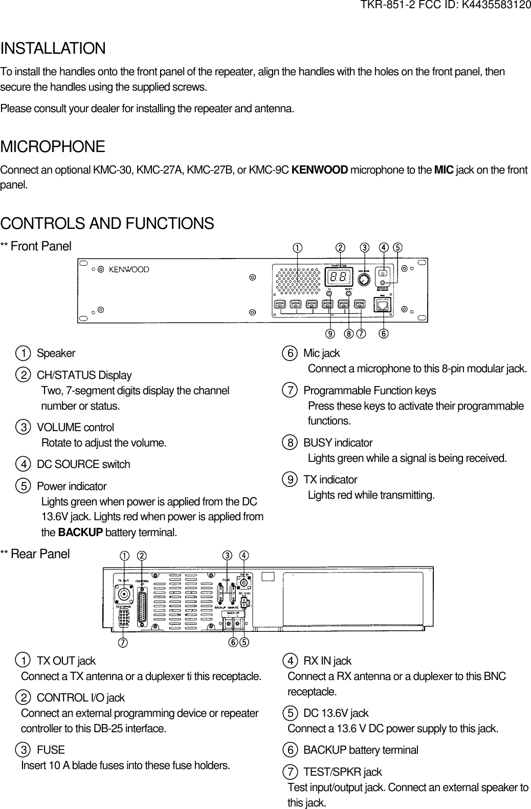 TKR-851-2 FCC ID: K4435583120   INSTALLATION To install the handles onto the front panel of the repeater, align the handles with the holes on the front panel, then secure the handles using the supplied screws. Please consult your dealer for installing the repeater and antenna.    MICROPHONE Connect an optional KMC-30, KMC-27A, KMC-27B, or KMC-9C KENWOOD microphone to the MIC jack on the front panel.   CONTROLS AND FUNCTIONS ** Front Panel       1  Speaker 2  CH/STATUS Display Two, 7-segment digits display the channel number or status. 3  VOLUME control Rotate to adjust the volume. 4  DC SOURCE switch 5  Power indicator Lights green when power is applied from the DC 13.6V jack. Lights red when power is applied from the BACKUP battery terminal. 6  Mic jack Connect a microphone to this 8-pin modular jack. 7  Programmable Function keys Press these keys to activate their programmable functions. 8  BUSY indicator Lights green while a signal is being received. 9  TX indicator Lights red while transmitting.  ** Rear Panel       1  TX OUT jack Connect a TX antenna or a duplexer ti this receptacle. 2  CONTROL I/O jack Connect an external programming device or repeater controller to this DB-25 interface. 3  FUSE Insert 10 A blade fuses into these fuse holders.    4  RX IN jack Connect a RX antenna or a duplexer to this BNC receptacle. 5  DC 13.6V jack Connect a 13.6 V DC power supply to this jack. 6  BACKUP battery terminal 7  TEST/SPKR jack Test input/output jack. Connect an external speaker to this jack.