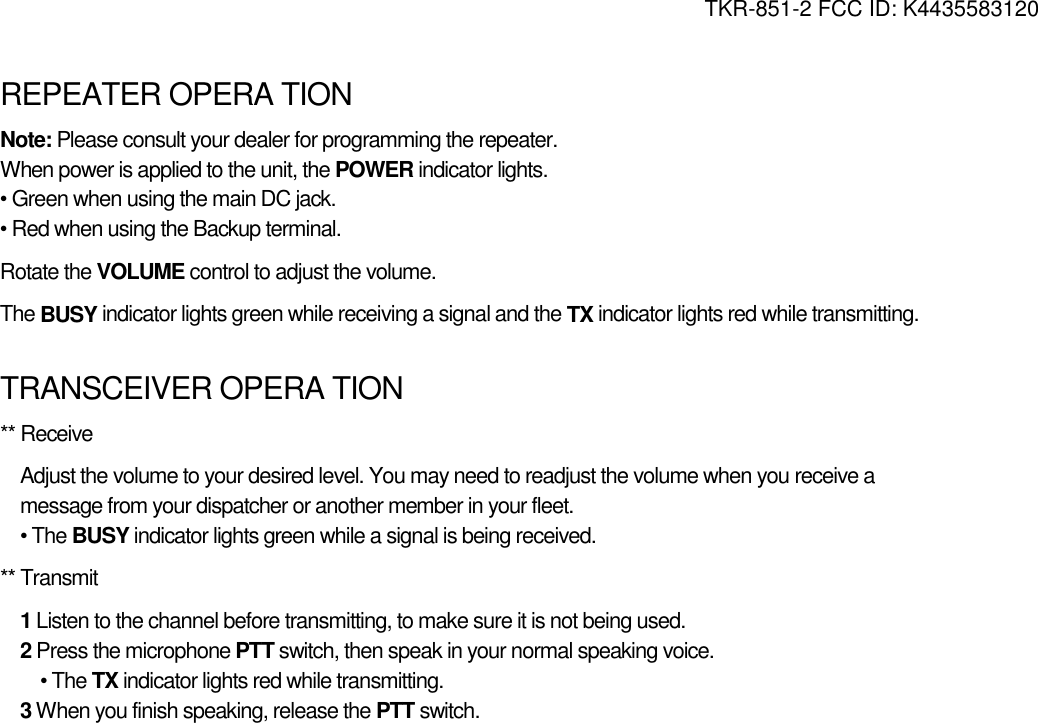 TKR-851-2 FCC ID: K4435583120   REPEATER OPERA TION Note: Please consult your dealer for programming the repeater. When power is applied to the unit, the POWER indicator lights. • Green when using the main DC jack. • Red when using the Backup terminal. Rotate the VOLUME control to adjust the volume. The BUSY indicator lights green while receiving a signal and the TX indicator lights red while transmitting.  TRANSCEIVER OPERA TION ** Receive Adjust the volume to your desired level. You may need to readjust the volume when you receive a message from your dispatcher or another member in your fleet. • The BUSY indicator lights green while a signal is being received. ** Transmit 1 Listen to the channel before transmitting, to make sure it is not being used. 2 Press the microphone PTT switch, then speak in your normal speaking voice. • The TX indicator lights red while transmitting. 3 When you finish speaking, release the PTT switch. 