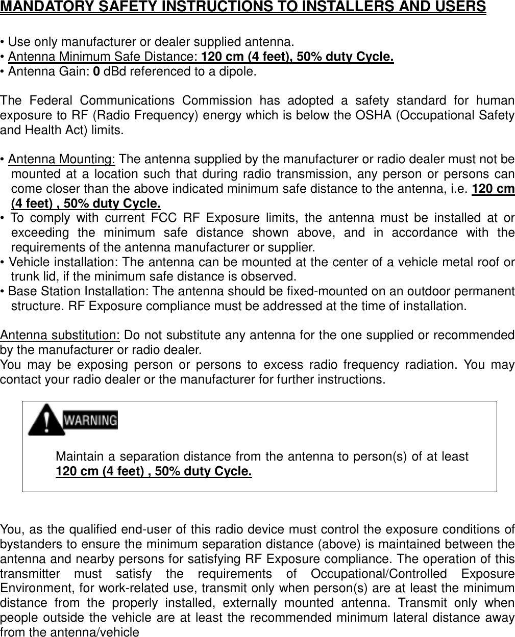   MANDATORY SAFETY INSTRUCTIONS TO INSTALLERS AND USERS  • Use only manufacturer or dealer supplied antenna. • Antenna Minimum Safe Distance: 120 cm (4 feet), 50% duty Cycle. • Antenna Gain: 0 dBd referenced to a dipole.  The Federal Communications Commission has adopted a safety standard for human exposure to RF (Radio Frequency) energy which is below the OSHA (Occupational Safety and Health Act) limits.  • Antenna Mounting: The antenna supplied by the manufacturer or radio dealer must not be mounted at a location such that during radio transmission, any person or persons can come closer than the above indicated minimum safe distance to the antenna, i.e. 120 cm (4 feet) , 50% duty Cycle. • To comply with current FCC RF Exposure limits, the antenna must be installed at or exceeding the minimum safe distance shown above, and in accordance with the requirements of the antenna manufacturer or supplier. • Vehicle installation: The antenna can be mounted at the center of a vehicle metal roof or trunk lid, if the minimum safe distance is observed. • Base Station Installation: The antenna should be fixed-mounted on an outdoor permanent structure. RF Exposure compliance must be addressed at the time of installation.  Antenna substitution: Do not substitute any antenna for the one supplied or recommended by the manufacturer or radio dealer. You may be exposing person or persons to excess radio frequency radiation. You may contact your radio dealer or the manufacturer for further instructions.     Maintain a separation distance from the antenna to person(s) of at least 120 cm (4 feet) , 50% duty Cycle.    You, as the qualified end-user of this radio device must control the exposure conditions of bystanders to ensure the minimum separation distance (above) is maintained between the antenna and nearby persons for satisfying RF Exposure compliance. The operation of this transmitter must satisfy the requirements of Occupational/Controlled Exposure Environment, for work-related use, transmit only when person(s) are at least the minimum distance from the properly installed, externally mounted antenna. Transmit only when people outside the vehicle are at least the recommended minimum lateral distance away from the antenna/vehicle  