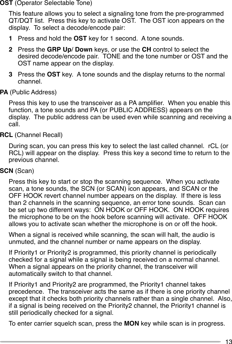 13OST (Operator Selectable Tone)This feature allows you to select a signaling tone from the pre-programmedQT/DQT list.  Press this key to activate OST.  The OST icon appears on thedisplay.  To select a decode/encode pair:1Press and hold the OST key for 1 second.  A tone sounds.2Press the GRP Up/ Down keys, or use the CH control to select thedesired decode/encode pair.  TONE and the tone number or OST and theOST name appear on the display.3Press the OST key.  A tone sounds and the display returns to the normalchannel.PA (Public Address)Press this key to use the transceiver as a PA amplifier.  When you enable thisfunction, a tone sounds and PA (or PUBLIC ADDRESS) appears on thedisplay.  The public address can be used even while scanning and receiving acall.RCL (Channel Recall)During scan, you can press this key to select the last called channel.  rCL (orRCL) will appear on the display.  Press this key a second time to return to theprevious channel.SCN (Scan)Press this key to start or stop the scanning sequence.  When you activatescan, a tone sounds, the SCN (or SCAN) icon appears, and SCAN or theOFF HOOK revert channel number appears on the display.  If there is lessthan 2 channels in the scanning sequence, an error tone sounds.  Scan canbe set up two different ways:  ON HOOK or OFF HOOK.  ON HOOK requiresthe microphone to be on the hook before scanning will activate.  OFF HOOKallows you to activate scan whether the microphone is on or off the hook.When a signal is received while scanning, the scan will halt, the audio isunmuted, and the channel number or name appears on the display.If Priority1 or Priority2 is programmed, this priority channel is periodicallychecked for a signal while a signal is being received on a normal channel.When a signal appears on the priority channel, the transceiver willautomatically switch to that channel.If Priority1 and Priority2 are programmed, the Priority1 channel takesprecedence.  The transceiver acts the same as if there is one priority channelexcept that it checks both priority channels rather than a single channel.  Also,if a signal is being received on the Priority2 channel, the Priority1 channel isstill periodically checked for a signal.To enter carrier squelch scan, press the MON key while scan is in progress.