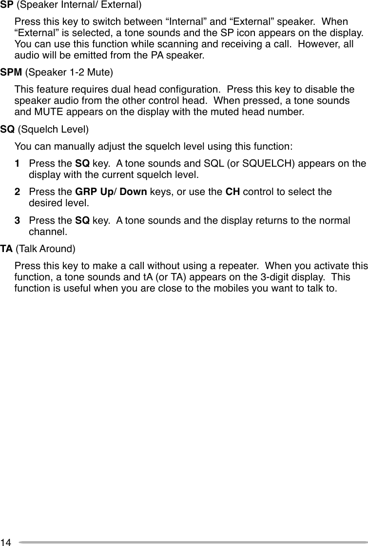 14SP (Speaker Internal/ External)Press this key to switch between “Internal” and “External” speaker.  When“External” is selected, a tone sounds and the SP icon appears on the display.You can use this function while scanning and receiving a call.  However, allaudio will be emitted from the PA speaker.SPM (Speaker 1-2 Mute)This feature requires dual head configuration.  Press this key to disable thespeaker audio from the other control head.  When pressed, a tone soundsand MUTE appears on the display with the muted head number.SQ (Squelch Level)You can manually adjust the squelch level using this function:1Press the SQ key.  A tone sounds and SQL (or SQUELCH) appears on thedisplay with the current squelch level.2Press the GRP Up/ Down keys, or use the CH control to select thedesired level.3Press the SQ key.  A tone sounds and the display returns to the normalchannel.TA (Talk Around)Press this key to make a call without using a repeater.  When you activate thisfunction, a tone sounds and tA (or TA) appears on the 3-digit display.  Thisfunction is useful when you are close to the mobiles you want to talk to.