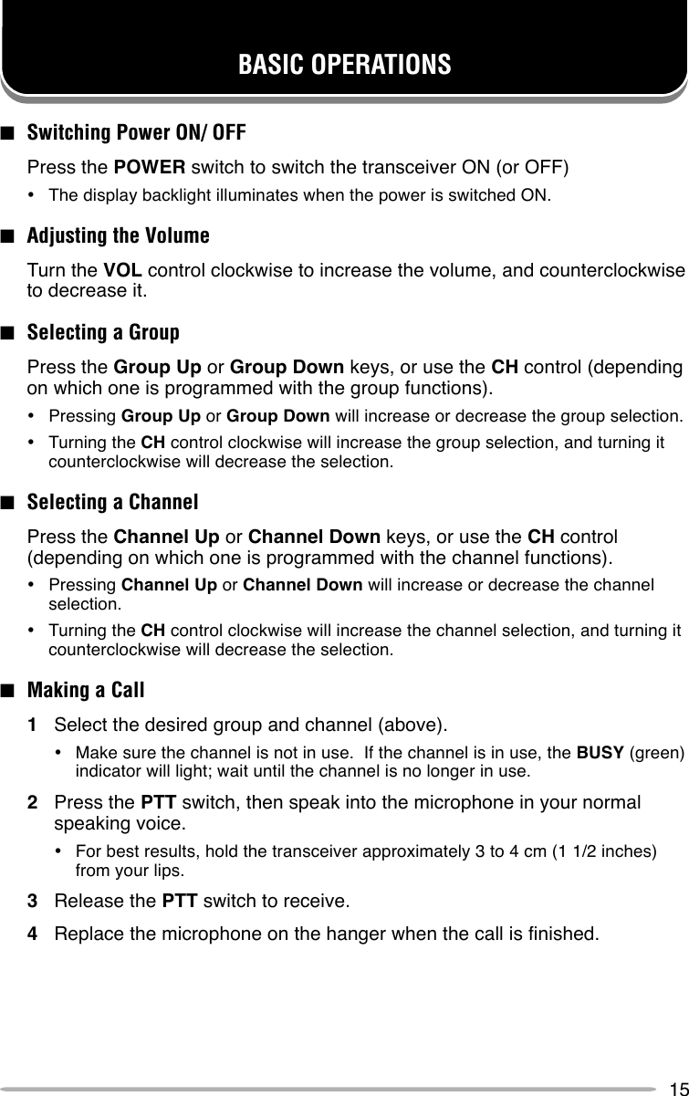 15■Switching Power ON/ OFFPress the POWER switch to switch the transceiver ON (or OFF)•The display backlight illuminates when the power is switched ON.■Adjusting the VolumeTurn the VOL control clockwise to increase the volume, and counterclockwiseto decrease it.■Selecting a GroupPress the Group Up or Group Down keys, or use the CH control (dependingon which one is programmed with the group functions).•Pressing Group Up or Group Down will increase or decrease the group selection.•Turning the CH control clockwise will increase the group selection, and turning itcounterclockwise will decrease the selection.■Selecting a ChannelPress the Channel Up or Channel Down keys, or use the CH control(depending on which one is programmed with the channel functions).•Pressing Channel Up or Channel Down will increase or decrease the channelselection.•Turning the CH control clockwise will increase the channel selection, and turning itcounterclockwise will decrease the selection.■Making a Call1Select the desired group and channel (above).•Make sure the channel is not in use.  If the channel is in use, the BUSY (green)indicator will light; wait until the channel is no longer in use.2Press the PTT switch, then speak into the microphone in your normalspeaking voice.•For best results, hold the transceiver approximately 3 to 4 cm (1 1/2 inches)from your lips.3Release the PTT switch to receive.4Replace the microphone on the hanger when the call is finished.BASIC OPERATIONS