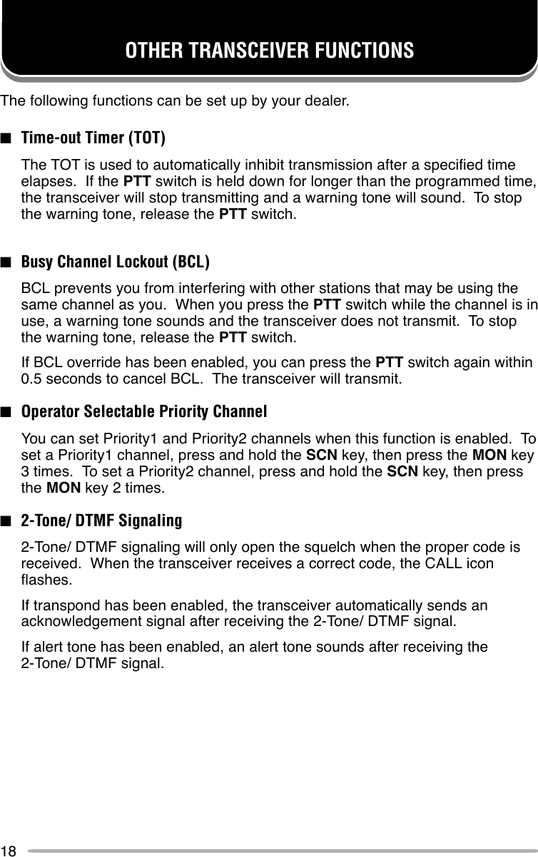 18OTHER TRANSCEIVER FUNCTIONSThe following functions can be set up by your dealer.■Time-out Timer (TOT)The TOT is used to automatically inhibit transmission after a specified timeelapses.  If the PTT switch is held down for longer than the programmed time,the transceiver will stop transmitting and a warning tone will sound.  To stopthe warning tone, release the PTT switch.■Busy Channel Lockout (BCL)BCL prevents you from interfering with other stations that may be using thesame channel as you.  When you press the PTT switch while the channel is inuse, a warning tone sounds and the transceiver does not transmit.  To stopthe warning tone, release the PTT switch.If BCL override has been enabled, you can press the PTT switch again within0.5 seconds to cancel BCL.  The transceiver will transmit.■Operator Selectable Priority ChannelYou can set Priority1 and Priority2 channels when this function is enabled.  Toset a Priority1 channel, press and hold the SCN key, then press the MON key3 times.  To set a Priority2 channel, press and hold the SCN key, then pressthe MON key 2 times.■2-Tone/ DTMF Signaling2-Tone/ DTMF signaling will only open the squelch when the proper code isreceived.  When the transceiver receives a correct code, the CALL iconflashes.If transpond has been enabled, the transceiver automatically sends anacknowledgement signal after receiving the 2-Tone/ DTMF signal.If alert tone has been enabled, an alert tone sounds after receiving the2-Tone/ DTMF signal.