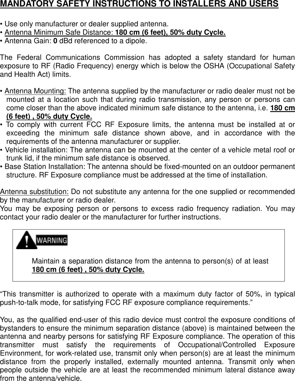   MANDATORY SAFETY INSTRUCTIONS TO INSTALLERS AND USERS  • Use only manufacturer or dealer supplied antenna. • Antenna Minimum Safe Distance: 180 cm (6 feet), 50% duty Cycle. • Antenna Gain: 0 dBd referenced to a dipole.  The Federal Communications Commission has adopted a safety standard for human exposure to RF (Radio Frequency) energy which is below the OSHA (Occupational Safety and Health Act) limits.  • Antenna Mounting: The antenna supplied by the manufacturer or radio dealer must not be mounted at a location such that during radio transmission, any person or persons can come closer than the above indicated minimum safe distance to the antenna, i.e. 180 cm (6 feet) , 50% duty Cycle. • To comply with current FCC RF Exposure limits, the antenna must be installed at or exceeding the minimum safe distance shown above, and in accordance with the requirements of the antenna manufacturer or supplier. • Vehicle installation: The antenna can be mounted at the center of a vehicle metal roof or trunk lid, if the minimum safe distance is observed. • Base Station Installation: The antenna should be fixed-mounted on an outdoor permanent structure. RF Exposure compliance must be addressed at the time of installation.  Antenna substitution: Do not substitute any antenna for the one supplied or recommended by the manufacturer or radio dealer. You may be exposing person or persons to excess radio frequency radiation. You may contact your radio dealer or the manufacturer for further instructions.     Maintain a separation distance from the antenna to person(s) of at least 180 cm (6 feet) , 50% duty Cycle.   “This transmitter is authorized to operate with a maximum duty factor of 50%, in typical push-to-talk mode, for satisfying FCC RF exposure compliance requirements.”  You, as the qualified end-user of this radio device must control the exposure conditions of bystanders to ensure the minimum separation distance (above) is maintained between the antenna and nearby persons for satisfying RF Exposure compliance. The operation of this transmitter must satisfy the requirements of Occupational/Controlled Exposure Environment, for work-related use, transmit only when person(s) are at least the minimum distance from the properly installed, externally mounted antenna. Transmit only when people outside the vehicle are at least the recommended minimum lateral distance away from the antenna/vehicle.  