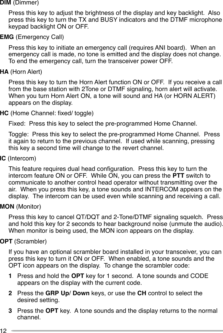 12DIM (Dimmer)Press this key to adjust the brightness of the display and key backlight.  Alsopress this key to turn the TX and BUSY indicators and the DTMF microphonekeypad backlight ON or OFF.EMG (Emergency Call)Press this key to initiate an emergency call (requires ANI board).  When anemergency call is made, no tone is emitted and the display does not change.To end the emergency call, turn the transceiver power OFF.HA (Horn Alert)Press this key to turn the Horn Alert function ON or OFF.  If you receive a callfrom the base station with 2Tone or DTMF signaling, horn alert will activate.When you turn Horn Alert ON, a tone will sound and HA (or HORN ALERT)appears on the display.HC (Home Channel: fixed/ toggle)Fixed:  Press this key to select the pre-programmed Home Channel.Toggle:  Press this key to select the pre-programmed Home Channel.  Pressit again to return to the previous channel.  If used while scanning, pressingthis key a second time will change to the revert channel.IC (Intercom)This feature requires dual head configuration.  Press this key to turn theintercom feature ON or OFF.  While ON, you can press the PTT switch tocommunicate to another control head operator without transmitting over theair.  When you press this key, a tone sounds and INTERCOM appears on thedisplay.  The intercom can be used even while scanning and receiving a call.MON (Monitor)Press this key to cancel QT/DQT and 2-Tone/DTMF signaling squelch.  Pressand hold this key for 2 seconds to hear background noise (unmute the audio).When monitor is being used, the MON icon appears on the display.OPT (Scrambler)If you have an optional scrambler board installed in your transceiver, you canpress this key to turn it ON or OFF.  When enabled, a tone sounds and theOPT icon appears on the display.  To change the scrambler code:1Press and hold the OPT key for 1 second.  A tone sounds and CODEappears on the display with the current code.2Press the GRP Up/ Down keys, or use the CH control to select thedesired setting.3Press the OPT key.  A tone sounds and the display returns to the normalchannel.