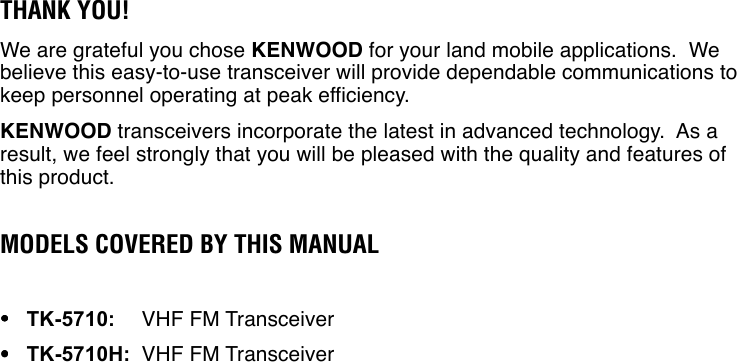 THANK YOU!We are grateful you chose KENWOOD for your land mobile applications.  Webelieve this easy-to-use transceiver will provide dependable communications tokeep personnel operating at peak efficiency.KENWOOD transceivers incorporate the latest in advanced technology.  As aresult, we feel strongly that you will be pleased with the quality and features ofthis product.MODELS COVERED BY THIS MANUAL•••••TK-5710:VHF FM Transceiver•••••TK-5710H:VHF FM Transceiver