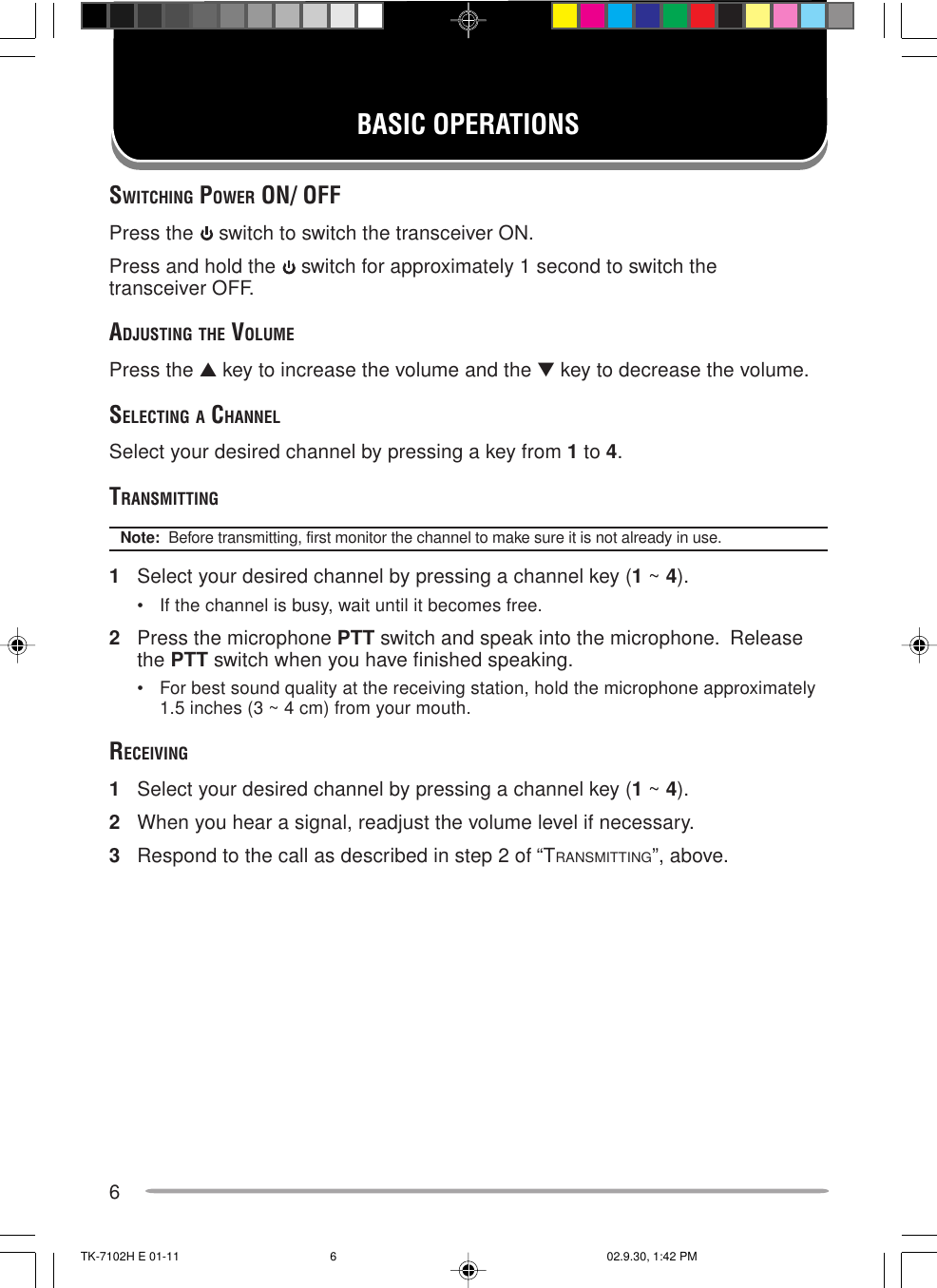 6BASIC OPERATIONSSWITCHING POWER ON/ OFFPress the   switch to switch the transceiver ON.Press and hold the   switch for approximately 1 second to switch thetransceiver OFF.ADJUSTING THE VOLUMEPress the ▲ key to increase the volume and the ▼ key to decrease the volume.SELECTING A CHANNELSelect your desired channel by pressing a key from 1 to 4.TRANSMITTINGNote:  Before transmitting, first monitor the channel to make sure it is not already in use.1Select your desired channel by pressing a channel key (1 ~ 4).• If the channel is busy, wait until it becomes free.2Press the microphone PTT switch and speak into the microphone.  Releasethe PTT switch when you have finished speaking.• For best sound quality at the receiving station, hold the microphone approximately1.5 inches (3 ~ 4 cm) from your mouth.RECEIVING1Select your desired channel by pressing a channel key (1 ~ 4).2When you hear a signal, readjust the volume level if necessary.3Respond to the call as described in step 2 of “TRANSMITTING”, above.TK-7102H E 01-11 02.9.30, 1:42 PM6