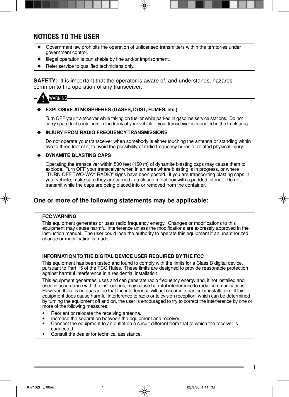 iNOTICES TO THE USER◆Government law prohibits the operation of unlicensed transmitters within the territories undergovernment control.◆Illegal operation is punishable by fine and/or imprisonment.◆Refer service to qualified technicians only.SAFETY:  It is important that the operator is aware of, and understands, hazardscommon to the operation of any transceiver.◆EXPLOSIVE ATMOSPHERES (GASES, DUST, FUMES, etc.)Turn OFF your transceiver while taking on fuel or while parked in gasoline service stations.  Do notcarry spare fuel containers in the trunk of your vehicle if your transceiver is mounted in the trunk area.◆INJURY FROM RADIO FREQUENCY TRANSMISSIONSDo not operate your transceiver when somebody is either touching the antenna or standing withintwo to three feet of it, to avoid the possibility of radio frequency burns or related physical injury.◆DYNAMITE BLASTING CAPSOperating the transceiver within 500 feet (150 m) of dynamite blasting caps may cause them toexplode.  Turn OFF your transceiver when in an area where blasting is in progress, or where“TURN OFF TWO-WAY RADIO” signs have been posted.  If you are transporting blasting caps inyour vehicle, make sure they are carried in a closed metal box with a padded interior.  Do nottransmit while the caps are being placed into or removed from the container.One or more of the following statements may be applicable:FCC WARNINGThis equipment generates or uses radio frequency energy.  Changes or modifications to thisequipment may cause harmful interference unless the modifications are expressly approved in theinstruction manual.  The user could lose the authority to operate this equipment if an unauthorizedchange or modification is made.INFORMATION TO THE DIGITAL DEVICE USER REQUIRED BY THE FCCThis equipment has been tested and found to comply with the limits for a Class B digital device,pursuant to Part 15 of the FCC Rules.  These limits are designed to provide reasonable protectionagainst harmful interference in a residential installation.This equipment generates, uses and can generate radio frequency energy and, if not installed andused in accordance with the instructions, may cause harmful interference to radio communications.However, there is no guarantee that the interference will not occur in a particular installation.  If thisequipment does cause harmful interference to radio or television reception, which can be determinedby turning the equipment off and on, the user is encouraged to try to correct the interference by one ormore of the following measures:•Reorient or relocate the receiving antenna.•Increase the separation between the equipment and receiver.•Connect the equipment to an outlet on a circuit different from that to which the receiver isconnected.•Consult the dealer for technical assistance.TK-7102H E 00i-ii 02.9.30, 1:41 PM1