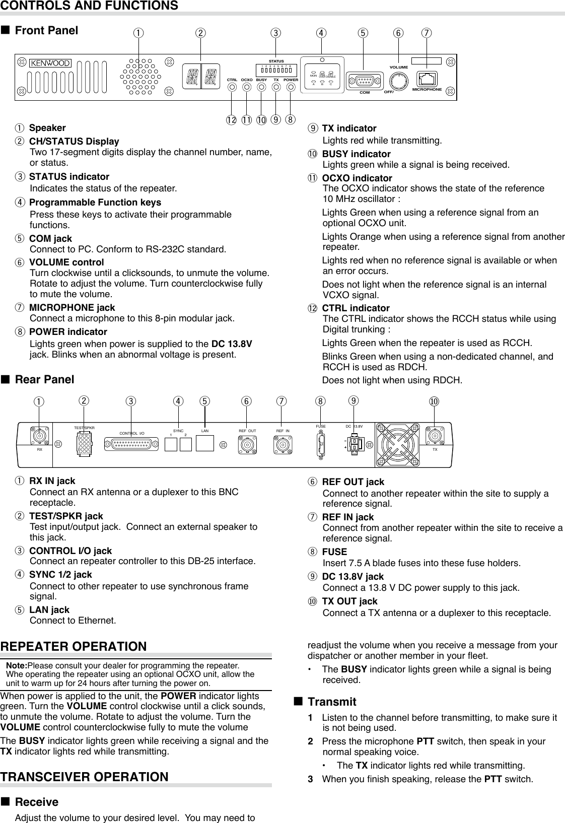 REPEATER OPERATIONNote:Pleaseconsultyourdealerforprogrammingtherepeater.WheoperatingtherepeaterusinganoptionalOCXOunit,allowtheunittowarmupfor24hoursafterturningthepoweron.Whenpowerisappliedtotheunit,thePOWERindicatorlightsgreen.TurntheVOLUMEcontrolclockwiseuntilaclicksounds,tounmutethevolume.Rotatetoadjustthevolume.TurntheVOLUMEcontrolcounterclockwisefullytomutethevolumeThe BUSYindicatorlightsgreenwhilereceivingasignalandtheTXindicatorlightsredwhiletransmitting.TRANSCEIVER OPERATION■ Receive Adjustthevolumetoyourdesiredlevel.Youmayneedto■ Rear Panelq RX IN jack ConnectanRXantennaoraduplexertothisBNCreceptacle.w TEST/SPKR jack Testinput/outputjack.Connectanexternalspeakertothisjack.e CONTROL I/O jack ConnectanrepeatercontrollertothisDB-25interface.r SYNC 1/2 jack Connect to other repeater to use synchronous frame signal.t LAN jack ConnecttoEthernet.CONTROLS AND FUNCTIONS■ Front Panel qw r t y uioeqwr t yueMICROPHONEVOLUMECOM OFF/POWERCTRL OCXO BUSY TX1 2MONTAKEOVERRPTDISABLEA B C3 4 5 6 7 8STATUSTEST/SPKRRX TXCONTROL  I/O SYNC1 2 LAN REF  OUT REF  INFUSE75DC  13.8Vy REF OUT jack Connecttoanotherrepeaterwithinthesitetosupplyareferencesignal.u REF IN jack Connectfromanotherrepeaterwithinthesitetoreceiveareferencesignal.i FUSE Insert7.5Abladefusesintothesefuseholders.o DC 13.8V jack Connecta13.8VDCpowersupplytothisjack.⑩ TX OUT jack ConnectaTXantennaoraduplexertothisreceptacle.io⑩readjustthevolumewhenyoureceiveamessagefromyourdispatcheroranothermemberinyoureet.•  The BUSYindicatorlightsgreenwhileasignalisbeingreceived.■ Transmit1 Listentothechannelbeforetransmitting,tomakesureitisnotbeingused.2  Press the microphone PTTswitch,thenspeakinyournormalspeakingvoice.•  The TXindicatorlightsredwhiletransmitting.3 Whenyounishspeaking,releasethePTTswitch.!0!1!2q Speakerw CH/STATUS Display Two17-segmentdigitsdisplaythechannelnumber,name,orstatus.e STATUS indicator Indicatesthestatusoftherepeater.r Programmable Function keys Pressthesekeystoactivatetheirprogrammablefunctions.t COM jack ConnecttoPC.ConformtoRS-232Cstandard.y VOLUME control Turnclockwiseuntilaclicksounds,tounmutethevolume.Rotatetoadjustthevolume.Turncounterclockwisefullytomutethevolume.u MICROPHONE jack Connectamicrophonetothis8-pinmodularjack.i POWER indicator LightsgreenwhenpowerissuppliedtotheDC 13.8V jack.Blinkswhenanabnormalvoltageispresent.o TX indicator Lightsredwhiletransmitting.!0 BUSY indicator Lightsgreenwhileasignalisbeingreceived.!1 OCXO indicator TheOCXOindicatorshowsthestateofthereference10MHzoscillator: LightsGreenwhenusingareferencesignalfromanoptionalOCXOunit. LightsOrangewhenusingareferencesignalfromanotherrepeater. Lightsredwhennoreferencesignalisavailableorwhenanerroroccurs. DoesnotlightwhenthereferencesignalisaninternalVCXOsignal.!2 CTRL indicator TheCTRLindicatorshowstheRCCHstatuswhileusingDigitaltrunking: LightsGreenwhentherepeaterisusedasRCCH. BlinksGreenwhenusinganon-dedicatedchannel,andRCCHisusedasRDCH. DoesnotlightwhenusingRDCH.