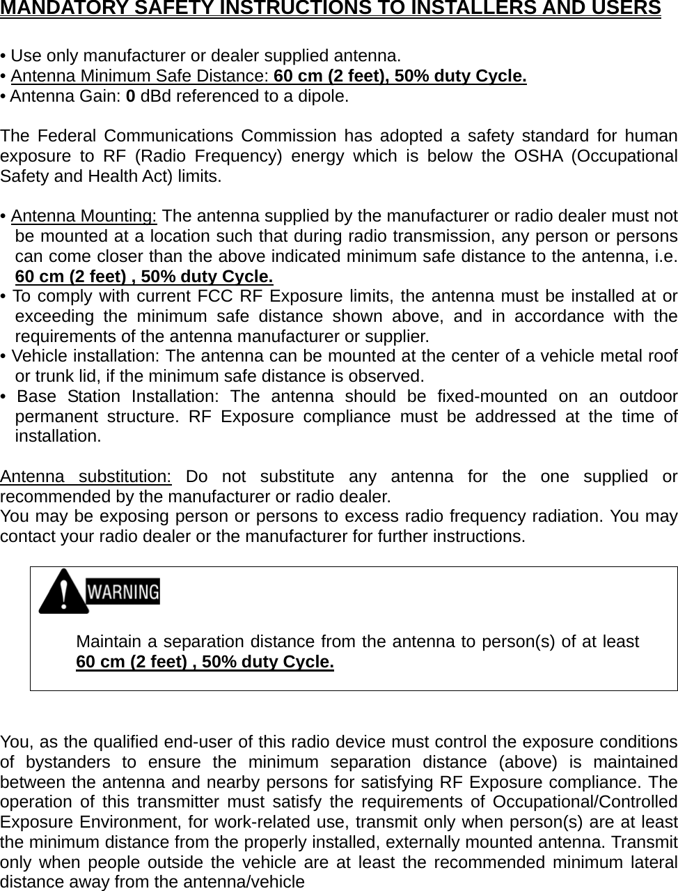  MANDATORY SAFETY INSTRUCTIONS TO INSTALLERS AND USERS  • Use only manufacturer or dealer supplied antenna. • Antenna Minimum Safe Distance: 60 cm (2 feet), 50% duty Cycle. • Antenna Gain: 0 dBd referenced to a dipole.  The Federal Communications Commission has adopted a safety standard for human exposure to RF (Radio Frequency) energy which is below the OSHA (Occupational Safety and Health Act) limits.  • Antenna Mounting: The antenna supplied by the manufacturer or radio dealer must not be mounted at a location such that during radio transmission, any person or persons can come closer than the above indicated minimum safe distance to the antenna, i.e. 60 cm (2 feet) , 50% duty Cycle. • To comply with current FCC RF Exposure limits, the antenna must be installed at or exceeding the minimum safe distance shown above, and in accordance with the requirements of the antenna manufacturer or supplier. • Vehicle installation: The antenna can be mounted at the center of a vehicle metal roof or trunk lid, if the minimum safe distance is observed. • Base Station Installation: The antenna should be fixed-mounted on an outdoor permanent structure. RF Exposure compliance must be addressed at the time of installation.  Antenna substitution: Do not substitute any antenna for the one supplied or recommended by the manufacturer or radio dealer. You may be exposing person or persons to excess radio frequency radiation. You may contact your radio dealer or the manufacturer for further instructions.     Maintain a separation distance from the antenna to person(s) of at least 60 cm (2 feet) , 50% duty Cycle.    You, as the qualified end-user of this radio device must control the exposure conditions of bystanders to ensure the minimum separation distance (above) is maintained between the antenna and nearby persons for satisfying RF Exposure compliance. The operation of this transmitter must satisfy the requirements of Occupational/Controlled Exposure Environment, for work-related use, transmit only when person(s) are at least the minimum distance from the properly installed, externally mounted antenna. Transmit only when people outside the vehicle are at least the recommended minimum lateral distance away from the antenna/vehicle  