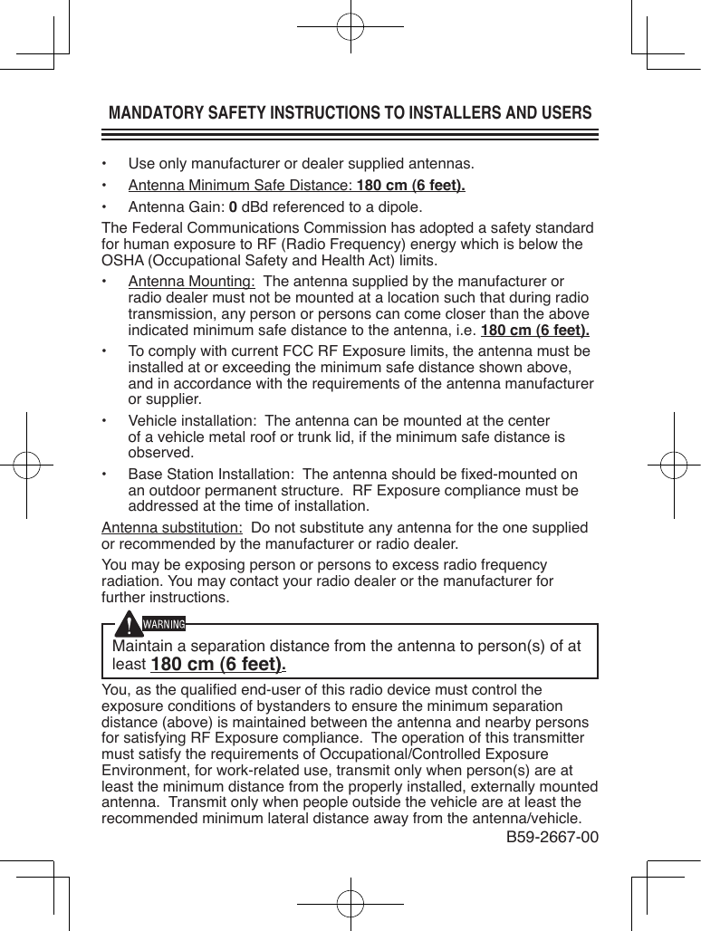 MANDATORY SAFETY INSTRUCTIONS TO INSTALLERS AND USERS•  Use only manufacturer or dealer supplied antennas.•  Antenna Minimum Safe Distance: 180 cm (6 feet).•  Antenna Gain: 0 dBd referenced to a dipole.The Federal Communications Commission has adopted a safety standard for human exposure to RF (Radio Frequency) energy which is below the OSHA (Occupational Safety and Health Act) limits.•  Antenna Mounting:  The antenna supplied by the manufacturer or radio dealer must not be mounted at a location such that during radio transmission, any person or persons can come closer than the above indicated minimum safe distance to the antenna, i.e. 180 cm (6 feet).•  To comply with current FCC RF Exposure limits, the antenna must be installed at or exceeding the minimum safe distance shown above, and in accordance with the requirements of the antenna manufacturer or supplier.•  Vehicle installation:  The antenna can be mounted at the center of a vehicle metal roof or trunk lid, if the minimum safe distance is observed.•  Base Station Installation:  The antenna should be xed-mounted on an outdoor permanent structure.  RF Exposure compliance must be addressed at the time of installation.Antenna substitution:  Do not substitute any antenna for the one supplied or recommended by the manufacturer or radio dealer.You may be exposing person or persons to excess radio frequency radiation. You may contact your radio dealer or the manufacturer for further instructions.Maintain a separation distance from the antenna to person(s) of at least 180 cm (6 feet).You, as the qualied end-user of this radio device must control the exposure conditions of bystanders to ensure the minimum separation distance (above) is maintained between the antenna and nearby persons for satisfying RF Exposure compliance.  The operation of this transmitter must satisfy the requirements of Occupational/Controlled Exposure Environment, for work-related use, transmit only when person(s) are at least the minimum distance from the properly installed, externally mounted antenna.  Transmit only when people outside the vehicle are at least the recommended minimum lateral distance away from the antenna/vehicle.B59-2667-00