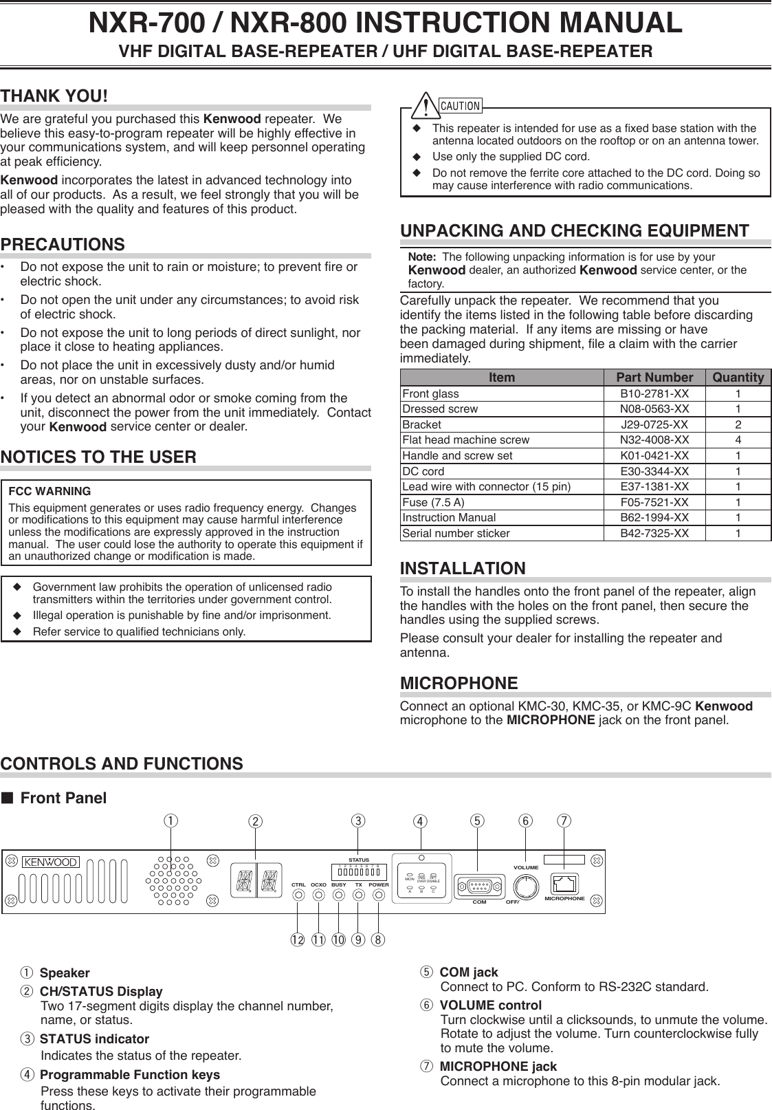 ◆ Thisrepeaterisintendedforuseasaxedbasestationwiththeantennalocatedoutdoorsontherooftoporonanantennatower.◆ UseonlythesuppliedDCcord.◆ DonotremovetheferritecoreattachedtotheDCcord.Doingsomaycauseinterferencewithradiocommunications.UNPACKING AND CHECKING EQUIPMENTNote:ThefollowingunpackinginformationisforusebyyourKenwood dealer, an authorized Kenwood service center, or the factory.Carefullyunpacktherepeater.Werecommendthatyouidentifytheitemslistedinthefollowingtablebeforediscardingthepackingmaterial.Ifanyitemsaremissingorhavebeendamagedduringshipment,leaclaimwiththecarrierimmediately.Item Part Number QuantityFrontglass B10-2781-XX 1Dressedscrew N08-0563-XX 1Bracket J29-0725-XX 2Flatheadmachinescrew N32-4008-XX 4Handleandscrewset K01-0421-XX 1DC cord E30-3344-XX 1Leadwirewithconnector(15pin) E37-1381-XX 1Fuse(7.5A) F05-7521-XX 1Instruction Manual B62-1994-XX 1Serialnumbersticker B42-7325-XX 1INSTALLATIONToinstallthehandlesontothefrontpaneloftherepeater,alignthehandleswiththeholesonthefrontpanel,thensecurethehandlesusingthesuppliedscrews.Pleaseconsultyourdealerforinstallingtherepeaterandantenna.MICROPHONEConnect an optional KMC-30, KMC-35, or KMC-9C Kenwood microphone to the MICROPHONEjackonthefrontpanel.NOTICES TO THE USERFCC WARNINGThisequipmentgeneratesorusesradiofrequencyenergy.Changesormodicationstothisequipmentmaycauseharmfulinterferenceunlessthemodicationsareexpresslyapprovedintheinstructionmanual.Theusercouldlosetheauthoritytooperatethisequipmentifanunauthorizedchangeormodicationismade.◆ Governmentlawprohibitstheoperationofunlicensedradiotransmitterswithintheterritoriesundergovernmentcontrol.◆ Illegaloperationispunishablebyneand/orimprisonment.◆ Referservicetoqualiedtechniciansonly.THANK YOU!WearegratefulyoupurchasedthisKenwoodrepeater.Webelievethiseasy-to-programrepeaterwillbehighlyeffectiveinyourcommunicationssystem,andwillkeeppersonneloperatingatpeakefciency.Kenwoodincorporatesthelatestinadvancedtechnologyintoallofourproducts.Asaresult,wefeelstronglythatyouwillbepleasedwiththequalityandfeaturesofthisproduct.PRECAUTIONS• Donotexposetheunittorainormoisture;topreventreorelectricshock.• Donotopentheunitunderanycircumstances;toavoidriskofelectricshock.• Donotexposetheunittolongperiodsofdirectsunlight,norplaceitclosetoheatingappliances.• Donotplacetheunitinexcessivelydustyand/orhumidareas,noronunstablesurfaces.• Ifyoudetectanabnormalodororsmokecomingfromtheunit,disconnectthepowerfromtheunitimmediately.Contactyour Kenwood servicecenterordealer.NXR-700 / NXR-800 INSTRUCTION MANUALVHF DIGITAL BASE-REPEATER / UHF DIGITAL BASE-REPEATERq Speakerw CH/STATUS Display Two17-segmentdigitsdisplaythechannelnumber,name,orstatus.e STATUS indicator Indicatesthestatusoftherepeater.r Programmable Function keys Pressthesekeystoactivatetheirprogrammablefunctions.CONTROLS AND FUNCTIONS■ Front Panelqw r t y uioeMICROPHONEVOLUMECOM OFF/POWERCTRL OCXO BUSY TX1 2MONTAKEOVERRPTDISABLEA B C3 4 5 6 7 8STATUSt COM jack ConnecttoPC.ConformtoRS-232Cstandard.y VOLUME control Turnclockwiseuntilaclicksounds,tounmutethevolume.Rotatetoadjustthevolume.Turncounterclockwisefullytomutethevolume.u MICROPHONE jack Connectamicrophonetothis8-pinmodularjack.!0!1!2