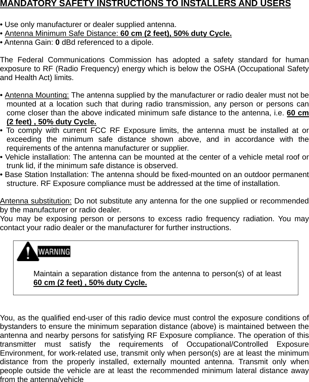 MANDATORY SAFETY INSTRUCTIONS TO INSTALLERS AND USERS  • Use only manufacturer or dealer supplied antenna. • Antenna Minimum Safe Distance: 60 cm (2 feet), 50% duty Cycle.• Antenna Gain: 0 dBd referenced to a dipole.  The Federal Communications Commission has adopted a safety standard for human exposure to RF (Radio Frequency) energy which is below the OSHA (Occupational Safety and Health Act) limits.  • Antenna Mounting: The antenna supplied by the manufacturer or radio dealer must not be mounted at a location such that during radio transmission, any person or persons can come closer than the above indicated minimum safe distance to the antenna, i.e. 60 cm (2 feet) , 50% duty Cycle.• To comply with current FCC RF Exposure limits, the antenna must be installed at or exceeding the minimum safe distance shown above, and in accordance with the requirements of the antenna manufacturer or supplier. • Vehicle installation: The antenna can be mounted at the center of a vehicle metal roof or trunk lid, if the minimum safe distance is observed. • Base Station Installation: The antenna should be fixed-mounted on an outdoor permanent structure. RF Exposure compliance must be addressed at the time of installation.  Antenna substitution: Do not substitute any antenna for the one supplied or recommended by the manufacturer or radio dealer. You may be exposing person or persons to excess radio frequency radiation. You may contact your radio dealer or the manufacturer for further instructions.     Maintain a separation distance from the antenna to person(s) of at least 60 cm (2 feet) , 50% duty Cycle.   You, as the qualified end-user of this radio device must control the exposure conditions of bystanders to ensure the minimum separation distance (above) is maintained between the antenna and nearby persons for satisfying RF Exposure compliance. The operation of this transmitter must satisfy the requirements of Occupational/Controlled Exposure Environment, for work-related use, transmit only when person(s) are at least the minimum distance from the properly installed, externally mounted antenna. Transmit only when people outside the vehicle are at least the recommended minimum lateral distance away from the antenna/vehicle   