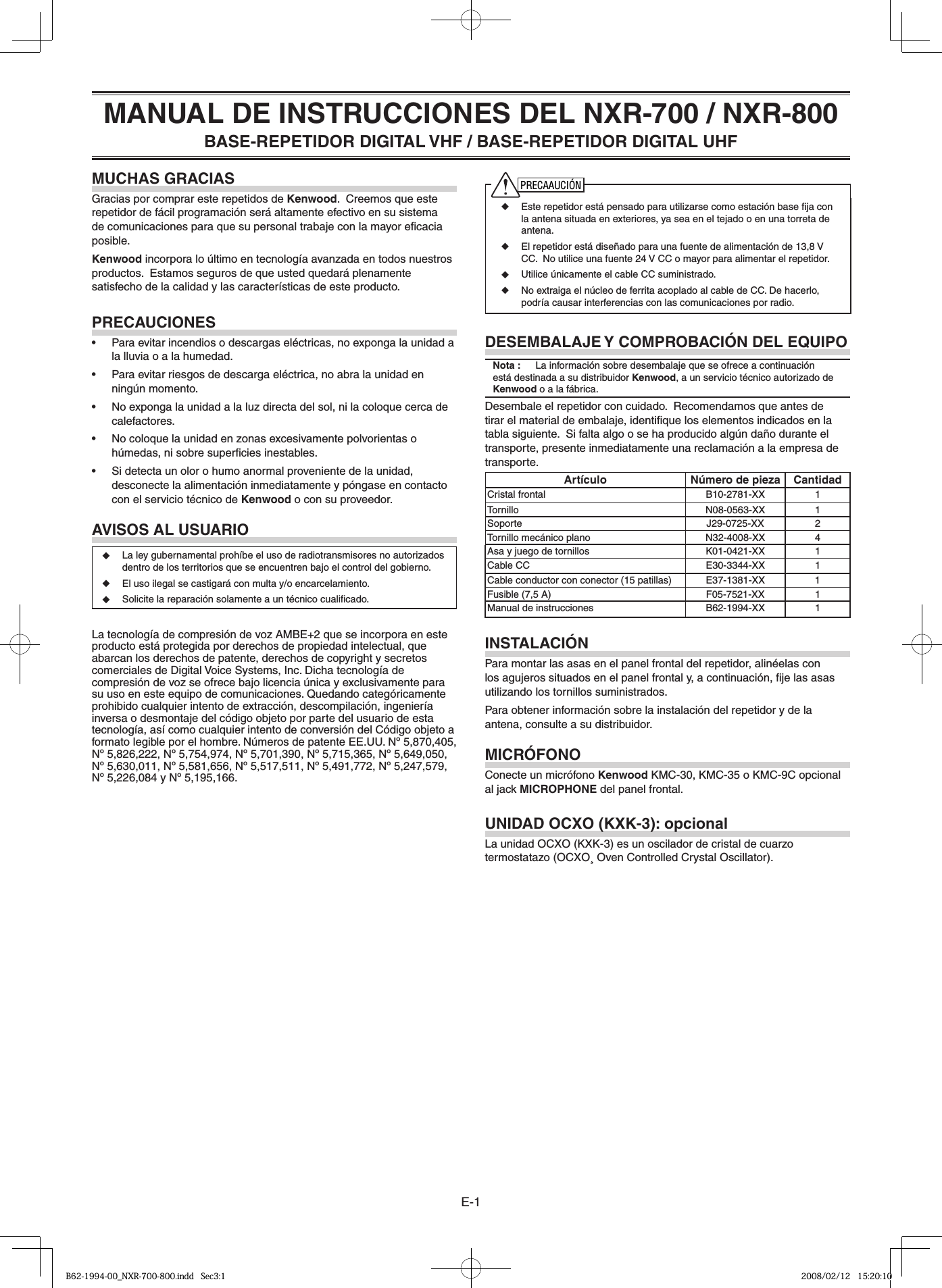 E-1MANUAL DE INSTRUCCIONES DEL NXR-700 / NXR-800BASE-REPETIDOR DIGITAL VHF / BASE-REPETIDOR DIGITAL UHFMUCHAS GRACIASGracias por comprar este repetidos de Kenwood.  Creemos que este repetidor de fácil programación será altamente efectivo en su sistema de comunicaciones para que su personal trabaje con la mayor eﬁ cacia posible.Kenwood incorpora lo último en tecnología avanzada en todos nuestros productos.  Estamos seguros de que usted quedará plenamente satisfecho de la calidad y las características de este producto.PRECAUCIONES•  Para evitar incendios o descargas eléctricas, no exponga la unidad a la lluvia o a la humedad.•  Para evitar riesgos de descarga eléctrica, no abra la unidad en ningún momento.•  No exponga la unidad a la luz directa del sol, ni la coloque cerca de calefactores.•  No coloque la unidad en zonas excesivamente polvorientas o húmedas, ni sobre superﬁ cies inestables.•  Si detecta un olor o humo anormal proveniente de la unidad, desconecte la alimentación inmediatamente y póngase en contacto con el servicio técnico de Kenwood o con su proveedor.AVISOS AL USUARIO◆  La ley gubernamental prohíbe el uso de radiotransmisores no autorizados dentro de los territorios que se encuentren bajo el control del gobierno.◆  El uso ilegal se castigará con multa y/o encarcelamiento.◆  Solicite la reparación solamente a un técnico cualiﬁ cado.La tecnología de compresión de voz AMBE+2 que se incorpora en este producto está protegida por derechos de propiedad intelectual, que abarcan los derechos de patente, derechos de copyright y secretos comerciales de Digital Voice Systems, Inc. Dicha tecnología de compresión de voz se ofrece bajo licencia única y exclusivamente para su uso en este equipo de comunicaciones. Quedando categóricamente prohibido cualquier intento de extracción, descompilación, ingeniería inversa o desmontaje del código objeto por parte del usuario de esta tecnología, así como cualquier intento de conversión del Código objeto a formato legible por el hombre. Números de patente EE.UU. Nº 5,870,405, Nº 5,826,222, Nº 5,754,974, Nº 5,701,390, Nº 5,715,365, Nº 5,649,050, Nº 5,630,011, Nº 5,581,656, Nº 5,517,511, Nº 5,491,772, Nº 5,247,579, Nº 5,226,084 y Nº 5,195,166.PRECAAUCIÓN◆  Este repetidor está pensado para utilizarse como estación base ﬁ ja con la antena situada en exteriores, ya sea en el tejado o en una torreta de antena.◆  El repetidor está diseñado para una fuente de alimentación de 13,8 V CC.  No utilice una fuente 24 V CC o mayor para alimentar el repetidor. ◆  Utilice únicamente el cable CC suministrado.◆  No extraiga el núcleo de ferrita acoplado al cable de CC. De hacerlo, podría causar interferencias con las comunicaciones por radio.DESEMBALAJE Y COMPROBACIÓN DEL EQUIPONota :   La información sobre desembalaje que se ofrece a continuación está destinada a su distribuidor Kenwood, a un servicio técnico autorizado de Kenwood o a la fábrica.Desembale el repetidor con cuidado.  Recomendamos que antes de tirar el material de embalaje, identiﬁ que los elementos indicados en la tabla siguiente.  Si falta algo o se ha producido algún daño durante el transporte, presente inmediatamente una reclamación a la empresa de transporte.Artículo Número de pieza CantidadCristal frontal B10-2781-XX  1Tornillo N08-0563-XX 1Soporte J29-0725-XX 2Tornillo mecánico plano N32-4008-XX 4Asa y juego de tornillos K01-0421-XX  1Cable CC E30-3344-XX  1Cable conductor con conector (15 patillas) E37-1381-XX  1Fusible (7,5 A) F05-7521-XX  1Manual de instrucciones B62-1994-XX 1INSTALACIÓNPara montar las asas en el panel frontal del repetidor, alinéelas con los agujeros situados en el panel frontal y, a continuación, ﬁ je las asas utilizando los tornillos suministrados.Para obtener información sobre la instalación del repetidor y de la antena, consulte a su distribuidor.MICRÓFONOConecte un micrófono Kenwood KMC-30, KMC-35 o KMC-9C opcional al jack MICROPHONE del panel frontal.UNIDAD OCXO (KXK-3): opcionalLa unidad OCXO (KXK-3) es un oscilador de cristal de cuarzo termostatazo (OCXO¸ Oven Controlled Crystal Oscillator).B62-1994-00_NXR-700-800.indd   Sec3:1B62-1994-00_NXR-700-800.indd   Sec3:1 2008/02/12   15:20:102008/02/12   15:20:10