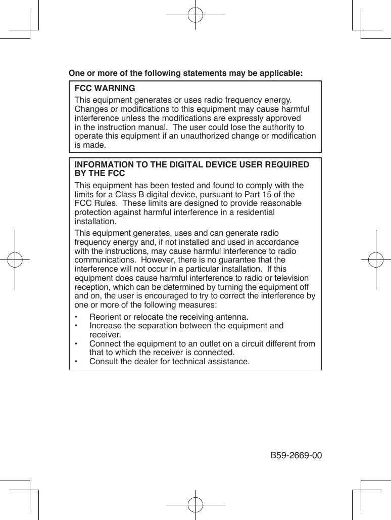 B59-2669-00One or more of the following statements may be applicable:FCC WARNINGThis equipment generates or uses radio frequency energy.  Changes or modications to this equipment may cause harmful interference unless the modications are expressly approved in the instruction manual.  The user could lose the authority to operate this equipment if an unauthorized change or modication is made.INFORMATION TO THE DIGITAL DEVICE USER REQUIRED BY THE FCCThis equipment has been tested and found to comply with the limits for a Class B digital device, pursuant to Part 15 of the FCC Rules.  These limits are designed to provide reasonable protection against harmful interference in a residential installation.This equipment generates, uses and can generate radio frequency energy and, if not installed and used in accordance with the instructions, may cause harmful interference to radio communications.  However, there is no guarantee that the interference will not occur in a particular installation.  If this equipment does cause harmful interference to radio or television reception, which can be determined by turning the equipment off and on, the user is encouraged to try to correct the interference by one or more of the following measures:•  Reorient or relocate the receiving antenna.•  Increase the separation between the equipment and receiver.•  Connect the equipment to an outlet on a circuit different from that to which the receiver is connected.•  Consult the dealer for technical assistance.