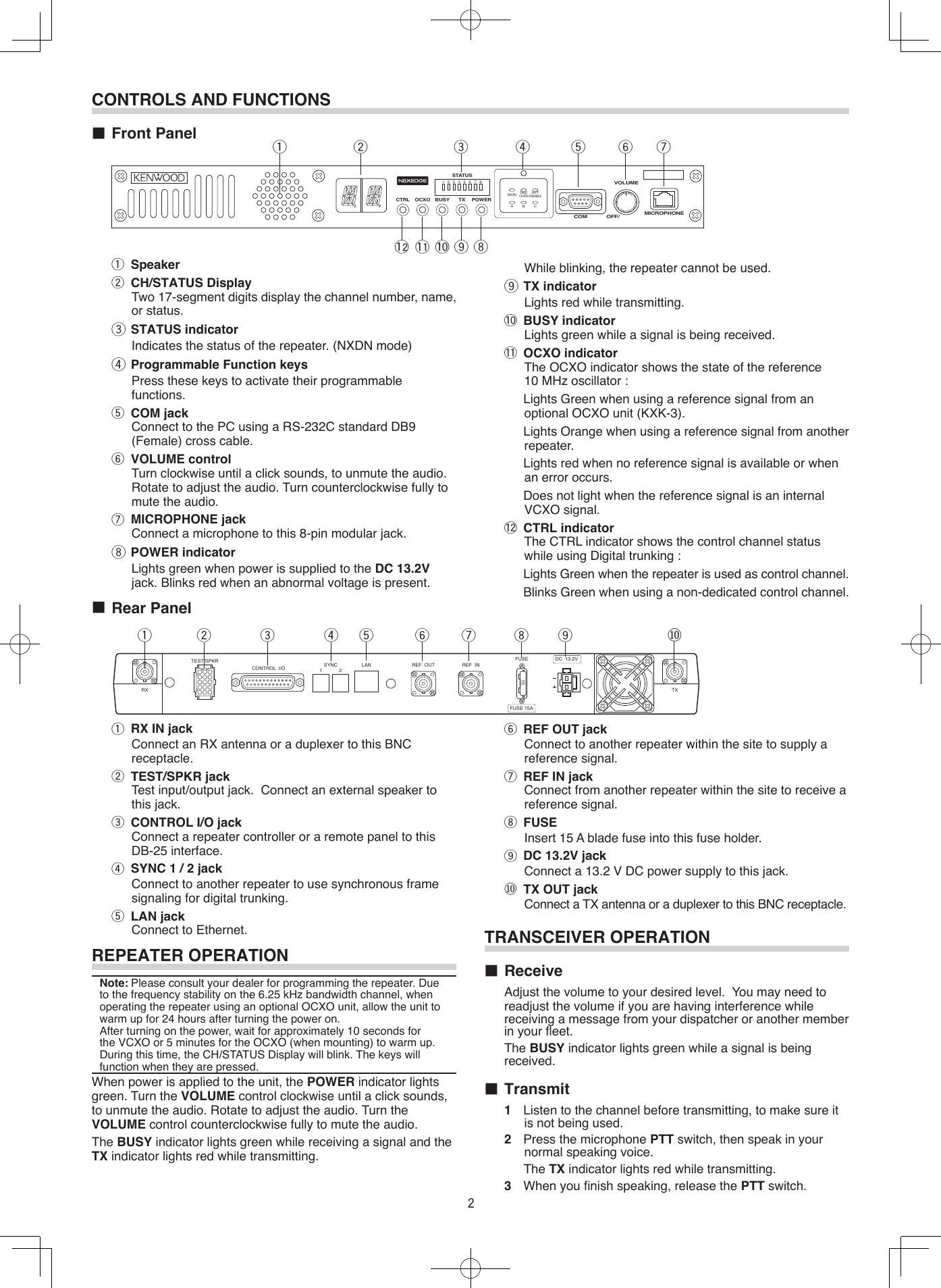 REPEATER OPERATIONNote: Please consult your dealer for programming the repeater. Due to the frequency stability on the 6.25 kHz bandwidth channel, when operating the repeater using an optional OCXO unit, allow the unit to warm up for 24 hours after turning the power on.    After turning on the power, wait for approximately 10 seconds for the VCXO or 5 minutes for the OCXO (when mounting) to warm up. During this time, the CH/STATUS Display will blink. The keys will function when they are pressed.When power is applied to the unit, the POWER indicator lights green. Turn the VOLUME control clockwise until a click sounds, to unmute the audio. Rotate to adjust the audio. Turn the VOLUME control counterclockwise fully to mute the audio.The BUSY indicator lights green while receiving a signal and the TX indicator lights red while transmitting.■ Rear Panelq RX IN jack Connect an RX antenna or a duplexer to this BNC receptacle.w TEST/SPKR jack Test input/output jack.  Connect an external speaker to this jack.e CONTROL I/O jack Connect a repeater controller or a remote panel to this DB-25 interface.r SYNC 1 / 2 jack Connect to another repeater to use synchronous frame signaling for digital trunking.t LAN jack Connect to Ethernet.CONTROLS AND FUNCTIONS■ Front Panel qw r t y uioeqwrt y ueMICROPHONEVOLUMECOM OFF/POWERCTRL OCXO BUSY TX1 2MONTAKEOVERRPTDISABLEA B C3 4 5 6 7 8STATUSTEST/SPKRRX TXCONTROL  I/O SYNC1 2 LAN REF  OUT REF  INFUSE15DC  13.2VFUSE 15Ay REF OUT jack Connect to another repeater within the site to supply a reference signal.u REF IN jack Connect from another repeater within the site to receive a reference signal.i FUSE Insert 15 A blade fuse into this fuse holder.o DC 13.2V jack Connect a 13.2 V DC power supply to this jack.⑩ TX OUT jack Connect a TX antenna or a duplexer to this BNC receptacle.io⑩TRANSCEIVER OPERATION■ Receive   Adjust the volume to your desired level.  You may need to readjust the volume if you are having interference while receiving a message from your dispatcher or another member in your eet.    The BUSY indicator lights green while a signal is being received.■ Transmit1  Listen to the channel before transmitting, to make sure it is not being used.2  Press the microphone PTT switch, then speak in your normal speaking voice.The TX indicator lights red while transmitting.3  When you nish speaking, release the PTT switch.!0!1!2q Speakerw CH/STATUS Display Two 17-segment digits display the channel number, name, or status.e STATUS indicator Indicates the status of the repeater. (NXDN mode)r Programmable Function keys Press these keys to activate their programmable functions.t COM jack Connect to the PC using a RS-232C standard DB9 (Female) cross cable.y VOLUME control Turn clockwise until a click sounds, to unmute the audio. Rotate to adjust the audio. Turn counterclockwise fully to mute the audio.u MICROPHONE jack Connect a microphone to this 8-pin modular jack.i POWER indicator Lights green when power is supplied to the DC 13.2V jack. Blinks red when an abnormal voltage is present. While blinking, the repeater cannot be used.o TX indicator Lights red while transmitting.!0 BUSY indicator Lights green while a signal is being received.!1 OCXO indicator The OCXO indicator shows the state of the reference 10 MHz oscillator :  Lights Green when using a reference signal from an optional OCXO unit (KXK-3).  Lights Orange when using a reference signal from another repeater.  Lights red when no reference signal is available or when an error occurs.  Does not light when the reference signal is an internal VCXO signal.!2 CTRL indicator The CTRL indicator shows the control channel status while using Digital trunking :  Lights Green when the repeater is used as control channel.  Blinks Green when using a non-dedicated control channel.