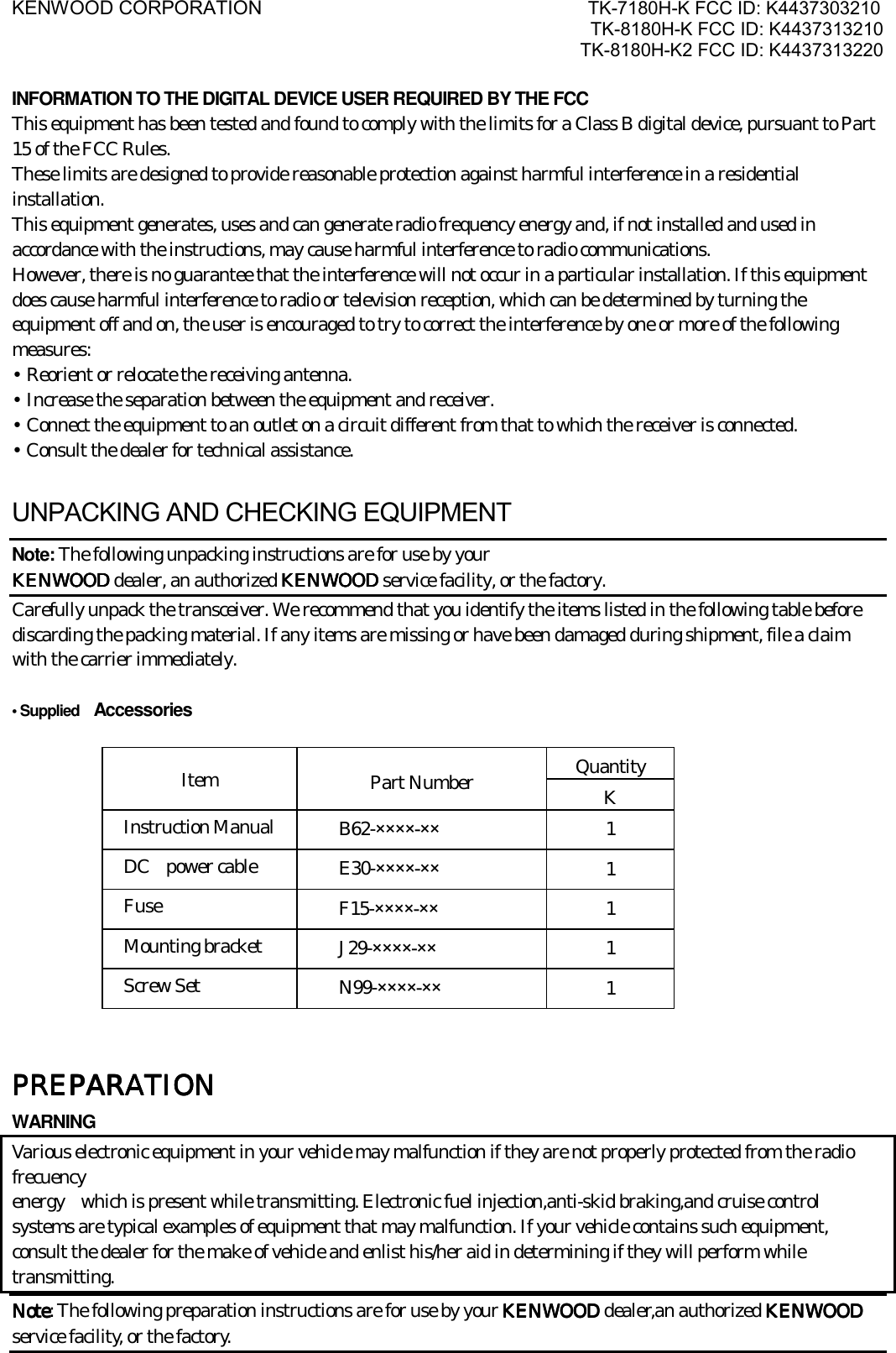 KENWOOD CORPORATION                               TK-7180H-K FCC ID: K4437303210 TK-8180H-K FCC ID: K4437313210 TK-8180H-K2 FCC ID: K4437313220   INFORMATION TO THE DIGITAL DEVICE USER REQUIRED BY THE FCC This equipment has been tested and found to comply with the limits for a Class B digital device, pursuant to Part 15 of the FCC Rules. These limits are designed to provide reasonable protection against harmful interference in a residential installation. This equipment generates, uses and can generate radio frequency energy and, if not installed and used in accordance with the instructions, may cause harmful interference to radio communications. However, there is no guarantee that the interference will not occur in a particular installation. If this equipment does cause harmful interference to radio or television reception, which can be determined by turning the equipment off and on, the user is encouraged to try to correct the interference by one or more of the following measures: • Reorient or relocate the receiving antenna. • Increase the separation between the equipment and receiver. • Connect the equipment to an outlet on a circuit different from that to which the receiver is connected. • Consult the dealer for technical assistance.  UNPACKING AND CHECKING EQUIPMENT Note: The following unpacking instructions are for use by your KENWOOD KENWOOD KENWOOD KENWOOD dealer, an authorized KENWOOD KENWOOD KENWOOD KENWOOD service facility, or the factory. Carefully unpack the transceiver. We recommend that you identify the items listed in the following table before discarding the packing material. If any items are missing or have been damaged during shipment, file a claim with the carrier immediately.  • Supplied    Accessories  Quantity Item  Part Number  K Instruction Manual  B62-××××-×× 1 DC  power cable  E30-××××-×× 1 Fuse  F15-××××-×× 1 Mounting bracket  J29-××××-×× 1 Screw Set  N99-××××-×× 1     PREPARATIONPREPARATIONPREPARATIONPREPARATION    WARNING Various electronic equipment in your vehicle may malfunction if they are not properly protected from the radio frecuency energy    which is present while transmitting. Electronic fuel injection,anti-skid braking,and cruise control systems are typical examples of equipment that may malfunction. If your vehicle contains such equipment, consult the dealer for the make of vehicle and enlist his/her aid in determining if they will perform while transmitting. NoteNoteNoteNote: The following preparation instructions are for use by your KENWOODKENWOODKENWOODKENWOOD dealer,an authorized KENWOOD KENWOOD KENWOOD KENWOOD service facility, or the factory. 