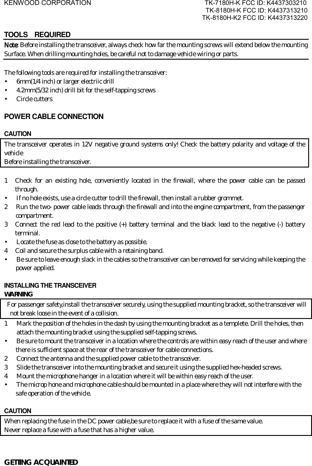 KENWOOD CORPORATION                               TK-7180H-K FCC ID: K4437303210 TK-8180H-K FCC ID: K4437313210 TK-8180H-K2 FCC ID: K4437313220   TOOLS  REQUIRED NoteNoteNoteNote: Before installing the transceiver, always check how far the mounting screws will extend below the mounting Surface. When drilling mounting holes, be careful not to damage vehicle wiring or parts.  The following tools are required for installing the transceiver: •      6mm(1/4 inch) or larger electriic drill •      4.2mm(5/32 inch) drill bit for the self-tapping screws •   Circle cutters  POWER CABLE CONNECTION   CAUTION The transceiver operates in 12V negative ground systems only! Check the battery polarity and voltage of the vehicle Before installing the transceiver.  1  Check for an existing hole, conveniently located in the firewall, where the power cable can be passed through. •      If no hole exists, use a circle cutter to drill the firewall, then install a rubber grommet. 2   Run the two- power cable leads through the firewall and into the engine compartment, from the passenger compartment. 3  Connect the red lead to the positive (+) battery terminal and the black lead to the negative (-) battery terminal. •      Locate the fuse as close to the battery as possible. 4  Coil and secure the surplus cable with a retaining band. •      Be sure to leave enough slack in the cables so the transceiver can be removed for servicing while keeping the power applied.  INSTALLING THE TRANSCEIVER WARNING   For passenger safety,install the transceiver securely, using the supplied mounting bracket, so the transceiver will not break loose in the event of a collision. 1  Mark the position of the holes in the dash by using the mounting bracket as a templete. Drill the holes, then attach the mounting bracket using the supplied self-tapping screws. •      Be sure to mount the transceiver in a location where the controls are within easy reach of the user and where there is sufficient space at the rear of the transceiver for cable connections. 2  Connect the antenna and the supplied power cable to the transceiver. 3  Slide the transceiver into the mounting bracket and secure it using the supplied hex-headed screws. 4  Mount the microphone hanger in a location where it will be within easy reach of the user. •      The microp hone and microphone cable should be mounted in a place where they will not interfere with the   safe operation of the vehicle.  CAUTION   When replacing the fuse in the DC power cable,be sure to replace it with a fuse of the same value. Never replace a fuse with a fuse that has a higher value.  GETTING ACQUAINTED 