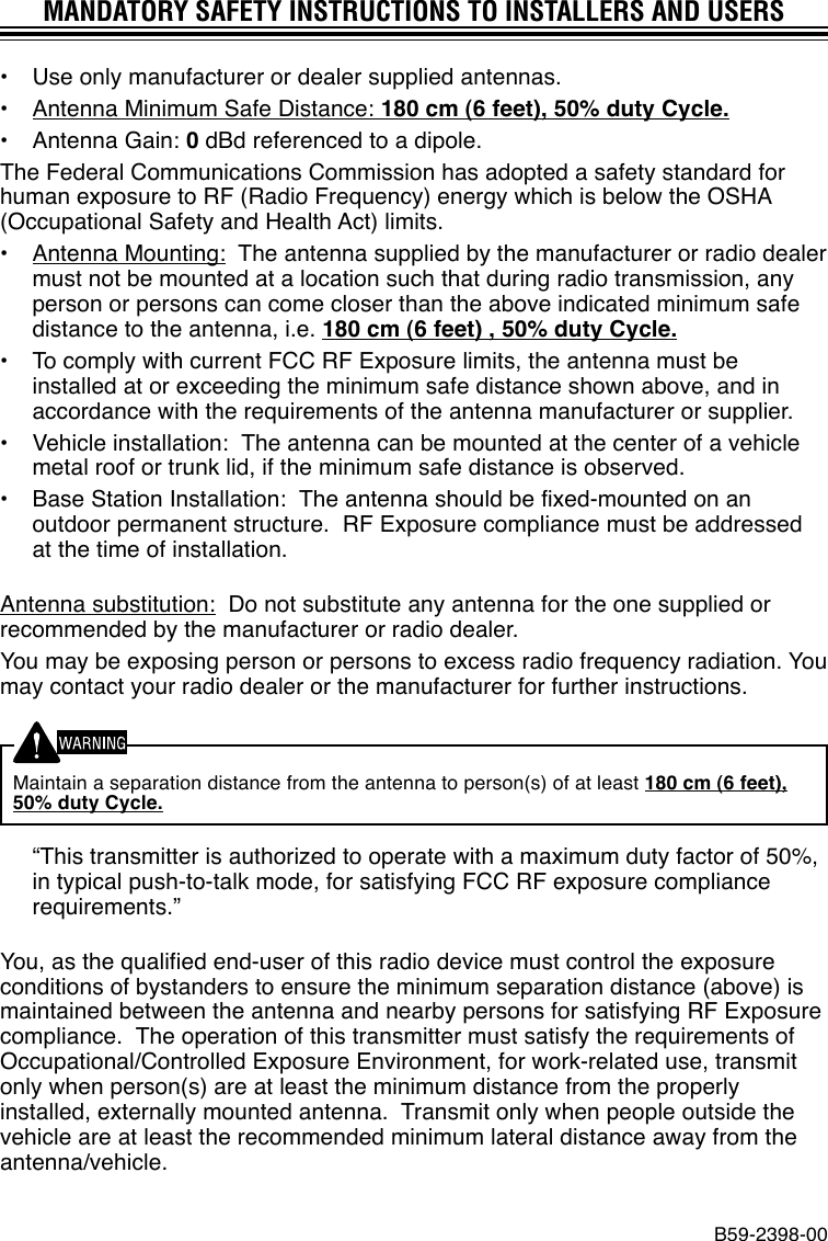 MANDATORY SAFETY INSTRUCTIONS TO INSTALLERS AND USERS•Use only manufacturer or dealer supplied antennas.•Antenna Minimum Safe Distance: 180 cm (6 feet), 50% duty Cycle.•Antenna Gain: 0 dBd referenced to a dipole.The Federal Communications Commission has adopted a safety standard forhuman exposure to RF (Radio Frequency) energy which is below the OSHA(Occupational Safety and Health Act) limits.•Antenna Mounting:  The antenna supplied by the manufacturer or radio dealermust not be mounted at a location such that during radio transmission, anyperson or persons can come closer than the above indicated minimum safedistance to the antenna, i.e. 180 cm (6 feet) , 50% duty Cycle.•To comply with current FCC RF Exposure limits, the antenna must beinstalled at or exceeding the minimum safe distance shown above, and inaccordance with the requirements of the antenna manufacturer or supplier.•Vehicle installation:  The antenna can be mounted at the center of a vehiclemetal roof or trunk lid, if the minimum safe distance is observed.•Base Station Installation:  The antenna should be fixed-mounted on anoutdoor permanent structure.  RF Exposure compliance must be addressedat the time of installation.Antenna substitution:  Do not substitute any antenna for the one supplied orrecommended by the manufacturer or radio dealer.You may be exposing person or persons to excess radio frequency radiation. Youmay contact your radio dealer or the manufacturer for further instructions.Maintain a separation distance from the antenna to person(s) of at least 180 cm (6 feet),50% duty Cycle.“This transmitter is authorized to operate with a maximum duty factor of 50%,in typical push-to-talk mode, for satisfying FCC RF exposure compliancerequirements.”You, as the qualified end-user of this radio device must control the exposureconditions of bystanders to ensure the minimum separation distance (above) ismaintained between the antenna and nearby persons for satisfying RF Exposurecompliance.  The operation of this transmitter must satisfy the requirements ofOccupational/Controlled Exposure Environment, for work-related use, transmitonly when person(s) are at least the minimum distance from the properlyinstalled, externally mounted antenna.  Transmit only when people outside thevehicle are at least the recommended minimum lateral distance away from theantenna/vehicle.B59-2398-00