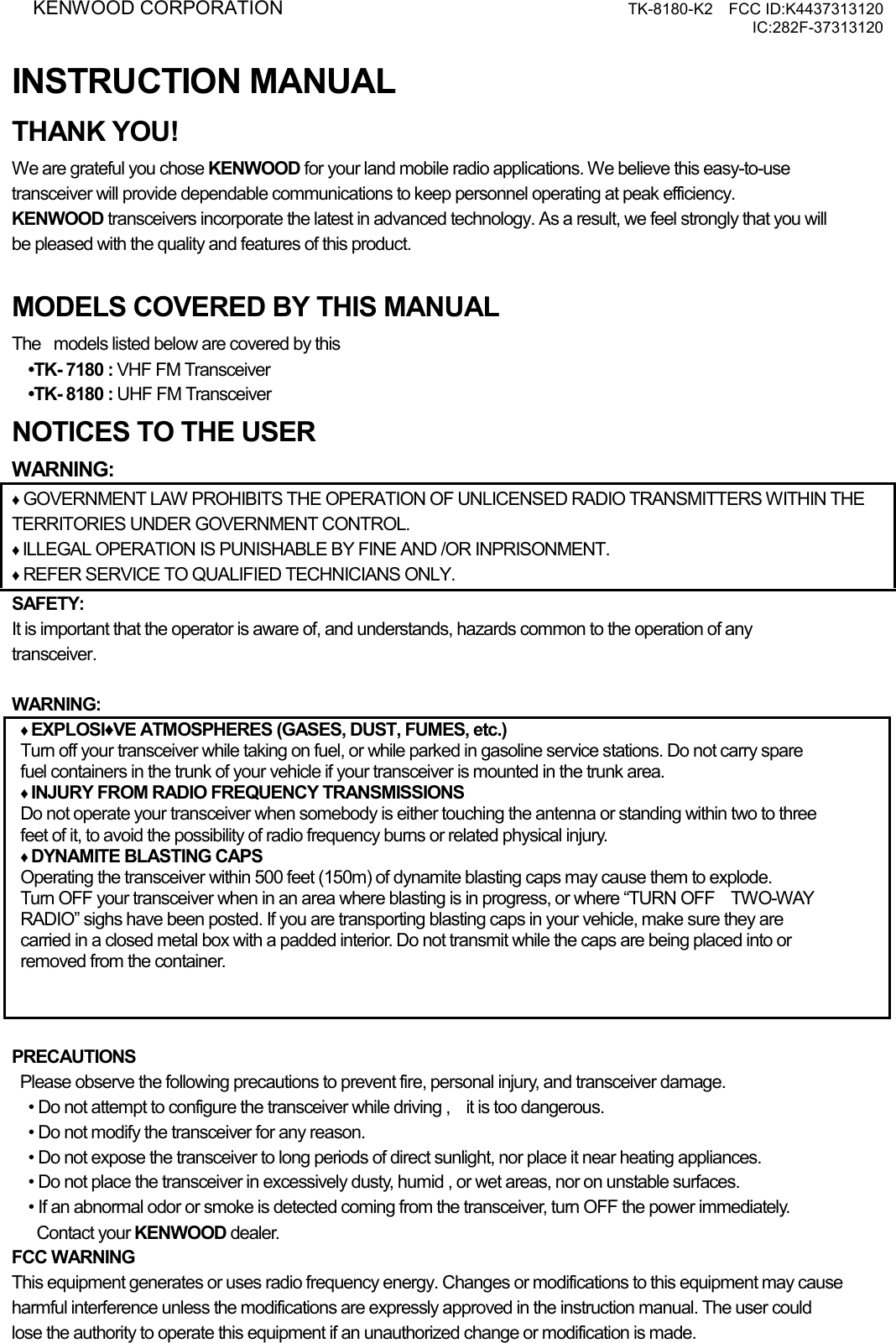 KENWOOD CORPORATION     TK-8180-K2  FCC ID:K4437313120 IC:282F-37313120  INSTRUCTION MANUAL THANK YOU! We are grateful you chose KENWOOD for your land mobile radio applications. We believe this easy-to-use   transceiver will provide dependable communications to keep personnel operating at peak efficiency. KENWOOD transceivers incorporate the latest in advanced technology. As a result, we feel strongly that you will   be pleased with the quality and features of this product.  MODELS COVERED BY THIS MANUAL The  models listed below are covered by this •TK- 7180 : VHF FM Transceiver •TK- 8180 : UHF FM Transceiver NOTICES TO THE USER WARNING: ♦ GOVERNMENT LAW PROHIBITS THE OPERATION OF UNLICENSED RADIO TRANSMITTERS WITHIN THE TERRITORIES UNDER GOVERNMENT CONTROL. ♦ ILLEGAL OPERATION IS PUNISHABLE BY FINE AND /OR INPRISONMENT. ♦ REFER SERVICE TO QUALIFIED TECHNICIANS ONLY. SAFETY:  It is important that the operator is aware of, and understands, hazards common to the operation of any   transceiver.  WARNING: ♦ EXPLOSI♦VE ATMOSPHERES (GASES, DUST, FUMES, etc.) Turn off your transceiver while taking on fuel, or while parked in gasoline service stations. Do not carry spare   fuel containers in the trunk of your vehicle if your transceiver is mounted in the trunk area. ♦ INJURY FROM RADIO FREQUENCY TRANSMISSIONS Do not operate your transceiver when somebody is either touching the antenna or standing within two to three feet of it, to avoid the possibility of radio frequency burns or related physical injury. ♦ DYNAMITE BLASTING CAPS Operating the transceiver within 500 feet (150m) of dynamite blasting caps may cause them to explode.   Turn OFF your transceiver when in an area where blasting is in progress, or where “TURN OFF    TWO-WAY   RADIO” sighs have been posted. If you are transporting blasting caps in your vehicle, make sure they are   carried in a closed metal box with a padded interior. Do not transmit while the caps are being placed into or   removed from the container.  PRECAUTIONS   Please observe the following precautions to prevent fire, personal injury, and transceiver damage. • Do not attempt to configure the transceiver while driving ,    it is too dangerous. • Do not modify the transceiver for any reason. • Do not expose the transceiver to long periods of direct sunlight, nor place it near heating appliances. • Do not place the transceiver in excessively dusty, humid , or wet areas, nor on unstable surfaces. • If an abnormal odor or smoke is detected coming from the transceiver, turn OFF the power immediately.    Contact your KENWOOD dealer. FCC WARNING This equipment generates or uses radio frequency energy. Changes or modifications to this equipment may cause harmful interference unless the modifications are expressly approved in the instruction manual. The user could   lose the authority to operate this equipment if an unauthorized change or modification is made. 