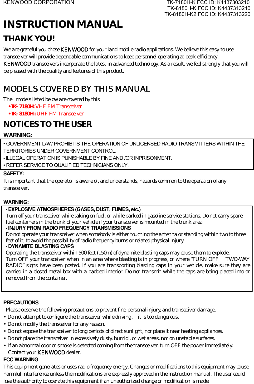 KENWOOD CORPORATION                               TK-7180H-K FCC ID: K4437303210 TK-8180H-K FCC ID: K4437313210 TK-8180H-K2 FCC ID: K4437313220  INSTRUCTION MANUAL THANK YOU! We are grateful you chose KENWOODKENWOODKENWOODKENWOOD for your land mobile radio applications. We believe this easy-to-use transceiver will provide dependable communications to keep personnel operating at peak efficiency. KENWOODKENWOODKENWOODKENWOOD transceivers incorporate the latest in advanced technology. As a result, we feel strongly that you will be pleased with the quality and features of this product.  MODELS COVERED BY THIS MANUALMODELS COVERED BY THIS MANUALMODELS COVERED BY THIS MANUALMODELS COVERED BY THIS MANUAL    The  models listed below are covered by this •TK- 7180H: VHF FM Transceiver •TK- 8180H : UHF FM Transceiver NOTICES TO THE USER WARNING: • GOVERNMENT LAW PROHIBITS THE OPERATION OF UNLICENSED RADIO TRANSMITTERS WITHIN THE TERRITORIES UNDER GOVERNMENT CONTROL. • ILLEGAL OPERATION IS PUNISHABLE BY FINE AND /OR INPRISONMENT. • REFER SERVICE TO QUALIFIED TECHNICIANS ONLY. SAFETY:  It is important that the operator is aware of, and understands, hazards common to the operation of any transceiver.  WARNING: • EXPLOSIVE ATMOSPHERES (GASES, DUST, FUMES, etc.) Turn off your transceiver while taking on fuel, or while parked in gasoline service stations. Do not carry spare fuel containers in the trunk of your vehicle if your transceiver is mounted in the trunk area. • INJURY FROM RADIO FREQUENCY TRANSMISSIONS Do not operate your transceiver when somebody is either touching the antenna or standing within two to three feet of it, to avoid the possibility of radio frequency burns or related physical injury. • DYNAMITE BLASTING CAPS Operating the transceiver within 500 feet (150m) of dynamite blasting caps may cause them to explode.   Turn OFF your transceiver when in an area where blasting is in progress, or where “TURN OFF   TWO-WAY RADIO” sighs have been posted. If you are transporting blasting caps in your vehicle, make sure they are carried in a closed metal box with a padded interior. Do not transmit while the caps are being placed into or removed from the container.  PRECAUTIONS   Please observe the following precautions to prevent fire, personal injury, and transceiver damage. • Do not attempt to configure the transceiver while driving ,   it is too dangerous. • Do not modify the transceiver for any reason. • Do not expose the transceiver to long periods of direct sunlight, nor place it near heating appliances. • Do not place the transceiver in excessively dusty, humid , or wet areas, nor on unstable surfaces. • If an abnormal odor or smoke is detected coming from the transceiver, turn OFF the power immediately.   Contact your KENWOODKENWOODKENWOODKENWOOD dealer. FCC WARNING This equipment generates or uses radio frequency energy. Changes or modifications to this equipment may cause harmful interference unless the modifications are expressly approved in the instruction manual. The user could lose the authority to operate this equipment if an unauthorized change or modification is made. 