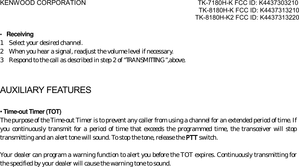 KENWOOD CORPORATION                               TK-7180H-K FCC ID: K4437303210 TK-8180H-K FCC ID: K4437313210 TK-8180H-K2 FCC ID: K4437313220   •  Receiving   1    Select your desired channel. 2    When you hear a signal, readjust the volume level if necessary. 3    Respond to the call as described in step 2 of “TRANSMITTING”,above.  AUXILIARY FEATURES  • Time-out Timer (TOT) The purpose of the Time-out Timer is to prevent any caller from using a channel for an extended period of time. If you continuously transmit for a period of time that exceeds the programmed time, the transceiver will stop transmitting and an alert tone will sound. To stop the tone, release the PTTPTTPTTPTT switch.  Your dealer can program a warning function to alert you before the TOT expires. Continuously transmitting for the specified by your dealer will cause the warning tone to sound. 