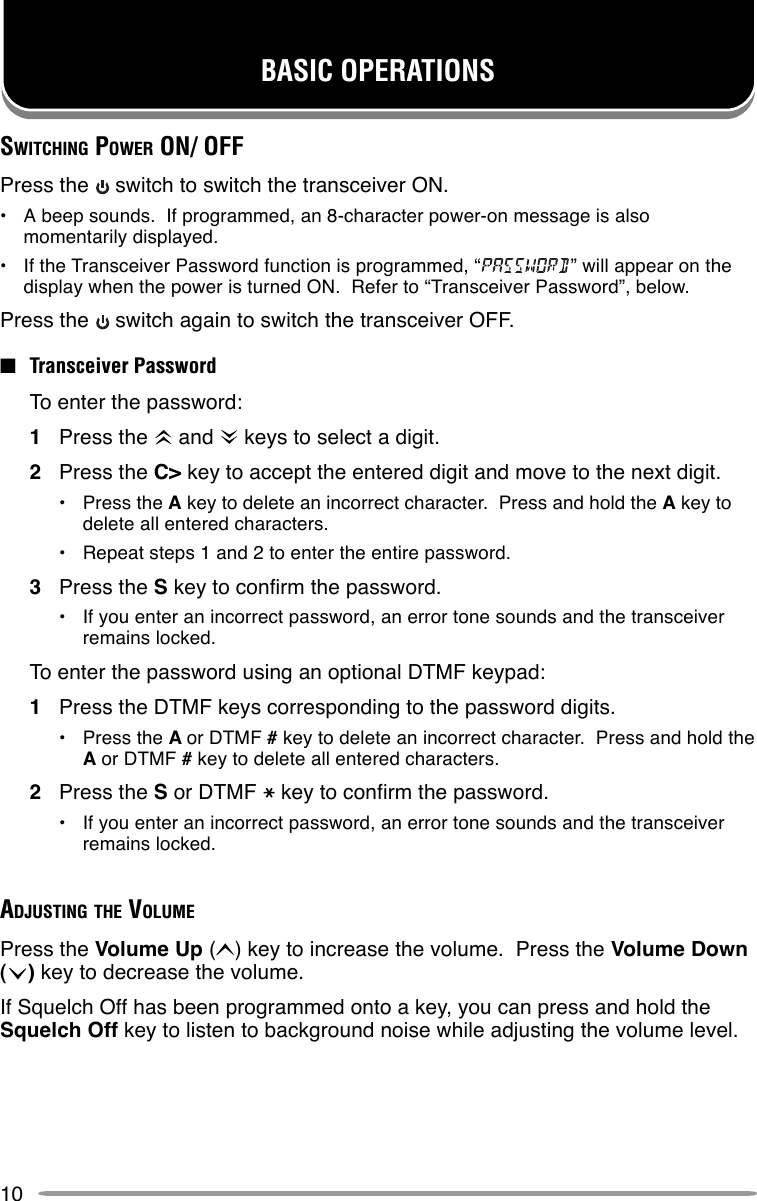 10BASIC OPERATIONSSWITCHING POWER ON/ OFFPress the   switch to switch the transceiver ON.•A beep sounds.  If programmed, an 8-character power-on message is alsomomentarily displayed.•If the Transceiver Password function is programmed, “ ” will appear on thedisplay when the power is turned ON.  Refer to “Transceiver Password”, below.Press the   switch again to switch the transceiver OFF.■Transceiver PasswordTo enter the password:1Press the   and   keys to select a digit.2Press the C&gt; key to accept the entered digit and move to the next digit.•Press the A key to delete an incorrect character.  Press and hold the A key todelete all entered characters.•Repeat steps 1 and 2 to enter the entire password.3Press the S key to confirm the password.•If you enter an incorrect password, an error tone sounds and the transceiverremains locked.To enter the password using an optional DTMF keypad:1Press the DTMF keys corresponding to the password digits.•Press the A or DTMF # key to delete an incorrect character.  Press and hold theA or DTMF # key to delete all entered characters.2Press the S or DTMF key to confirm the password.•If you enter an incorrect password, an error tone sounds and the transceiverremains locked.ADJUSTING THE VOLUMEPress the Volume Up () key to increase the volume.  Press the Volume Down( ) key to decrease the volume.If Squelch Off has been programmed onto a key, you can press and hold theSquelch Off key to listen to background noise while adjusting the volume level.