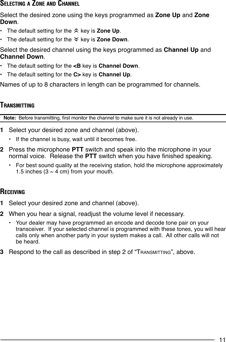 11SELECTING A ZONE AND CHANNELSelect the desired zone using the keys programmed as Zone Up and ZoneDown.•The default setting for the   key is Zone Up.•The default setting for the   key is Zone Down.Select the desired channel using the keys programmed as Channel Up andChannel Down.•The default setting for the &lt;B key is Channel Down.•The default setting for the C&gt; key is Channel Up.Names of up to 8 characters in length can be programmed for channels.TRANSMITTINGNote:  Before transmitting, first monitor the channel to make sure it is not already in use.1Select your desired zone and channel (above).•If the channel is busy, wait until it becomes free.2Press the microphone PTT switch and speak into the microphone in yournormal voice.  Release the PTT switch when you have finished speaking.•For best sound quality at the receiving station, hold the microphone approximately1.5 inches (3 ~ 4 cm) from your mouth.RECEIVING1Select your desired zone and channel (above).2When you hear a signal, readjust the volume level if necessary.•Your dealer may have programmed an encode and decode tone pair on yourtransceiver.  If your selected channel is programmed with these tones, you will hearcalls only when another party in your system makes a call.  All other calls will notbe heard.3Respond to the call as described in step 2 of “TRANSMITTING”, above.