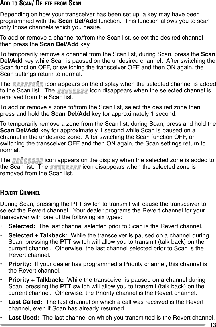 13ADD TO SCAN/ DELETE FROM SCANDepending on how your transceiver has been set up, a key may have beenprogrammed with the Scan Del/Add function.  This function allows you to scanonly those channels which you desire.To add or remove a channel to/from the Scan list, select the desired channelthen press the Scan Del/Add key.To temporarily remove a channel from the Scan list, during Scan, press the ScanDel/Add key while Scan is paused on the undesired channel.  After switching theScan function OFF, or switching the transceiver OFF and then ON again, theScan settings return to normal.The   icon appears on the display when the selected channel is addedto the Scan list.  The   icon disappears when the selected channel isremoved from the Scan list.To add or remove a zone to/from the Scan list, select the desired zone thenpress and hold the Scan Del/Add key for approximately 1 second.To temporarily remove a zone from the Scan list, during Scan, press and hold theScan Del/Add key for approximately 1 second while Scan is paused on achannel in the undesired zone.  After switching the Scan function OFF, orswitching the transceiver OFF and then ON again, the Scan settings return tonormal.The   icon appears on the display when the selected zone is added tothe Scan list.  The   icon disappears when the selected zone isremoved from the Scan list.REVERT CHANNELDuring Scan, pressing the PTT switch to transmit will cause the transceiver toselect the Revert channel.  Your dealer programs the Revert channel for yourtransceiver with one of the following six types:•Selected:  The last channel selected prior to Scan is the Revert channel.•Selected + Talkback:  While the transceiver is paused on a channel duringScan, pressing the PTT switch will allow you to transmit (talk back) on thecurrent channel.  Otherwise, the last channel selected prior to Scan is theRevert channel.•Priority:  If your dealer has programmed a Priority channel, this channel isthe Revert channel.•Priority + Talkback:  While the transceiver is paused on a channel duringScan, pressing the PTT switch will allow you to transmit (talk back) on thecurrent channel.  Otherwise, the Priority channel is the Revert channel.•Last Called:  The last channel on which a call was received is the Revertchannel, even if Scan has already resumed.•Last Used:  The last channel on which you transmitted is the Revert channel.