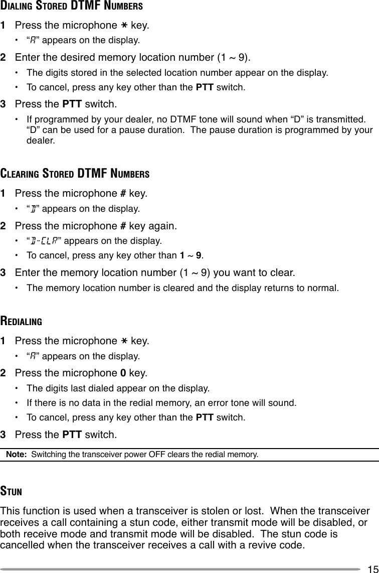 15DIALING STORED DTMF NUMBERS1Press the microphone key.•“” appears on the display.2Enter the desired memory location number (1 ~ 9).•The digits stored in the selected location number appear on the display.•To cancel, press any key other than the PTT switch.3Press the PTT switch.•If programmed by your dealer, no DTMF tone will sound when “D” is transmitted.“D” can be used for a pause duration.  The pause duration is programmed by yourdealer.CLEARING STORED DTMF NUMBERS1Press the microphone # key.•“” appears on the display.2Press the microphone # key again.•“ ” appears on the display.•To cancel, press any key other than 1 ~ 9.3Enter the memory location number (1 ~ 9) you want to clear.•The memory location number is cleared and the display returns to normal.REDIALING1Press the microphone key.•“” appears on the display.2Press the microphone 0 key.•The digits last dialed appear on the display.•If there is no data in the redial memory, an error tone will sound.•To cancel, press any key other than the PTT switch.3Press the PTT switch.Note:  Switching the transceiver power OFF clears the redial memory.STUNThis function is used when a transceiver is stolen or lost.  When the transceiverreceives a call containing a stun code, either transmit mode will be disabled, orboth receive mode and transmit mode will be disabled.  The stun code iscancelled when the transceiver receives a call with a revive code.