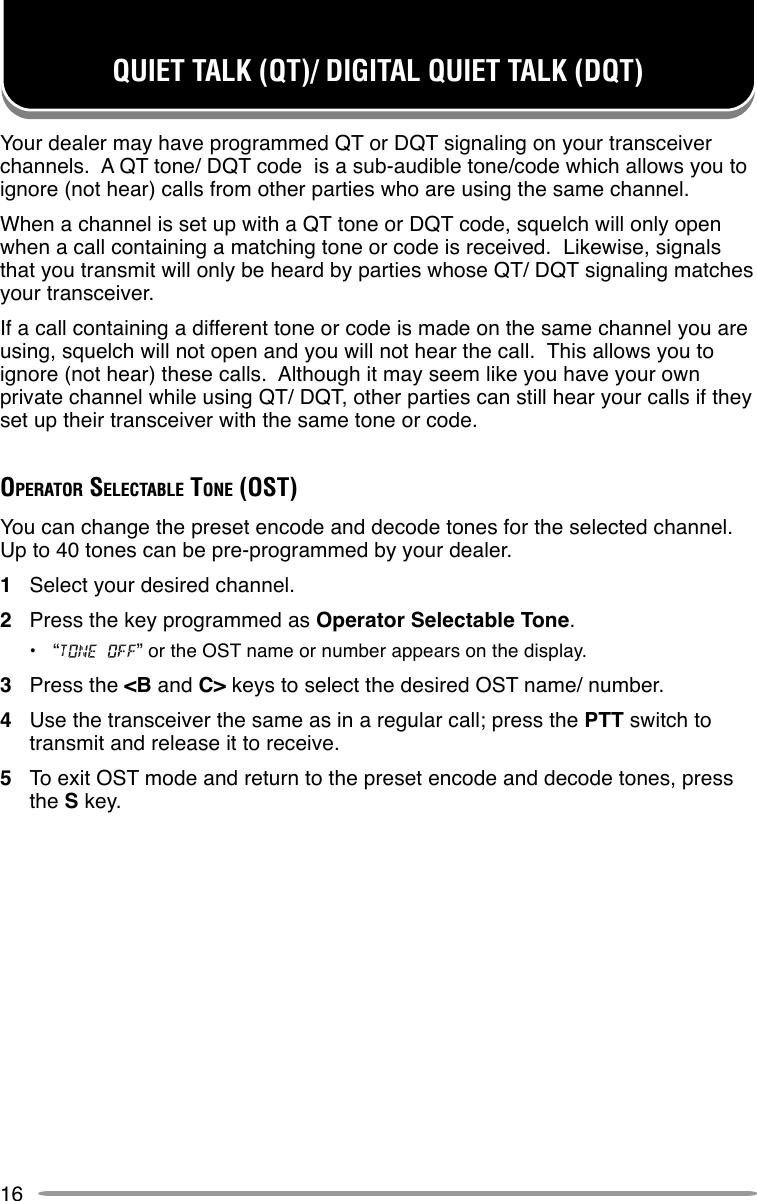 16QUIET TALK (QT)/ DIGITAL QUIET TALK (DQT)Your dealer may have programmed QT or DQT signaling on your transceiverchannels.  A QT tone/ DQT code  is a sub-audible tone/code which allows you toignore (not hear) calls from other parties who are using the same channel.When a channel is set up with a QT tone or DQT code, squelch will only openwhen a call containing a matching tone or code is received.  Likewise, signalsthat you transmit will only be heard by parties whose QT/ DQT signaling matchesyour transceiver.If a call containing a different tone or code is made on the same channel you areusing, squelch will not open and you will not hear the call.  This allows you toignore (not hear) these calls.  Although it may seem like you have your ownprivate channel while using QT/ DQT, other parties can still hear your calls if theyset up their transceiver with the same tone or code.OPERATOR SELECTABLE TONE (OST)You can change the preset encode and decode tones for the selected channel.Up to 40 tones can be pre-programmed by your dealer.1Select your desired channel.2Press the key programmed as Operator Selectable Tone.•“ ” or the OST name or number appears on the display.3Press the &lt;B and C&gt; keys to select the desired OST name/ number.4Use the transceiver the same as in a regular call; press the PTT switch totransmit and release it to receive.5To exit OST mode and return to the preset encode and decode tones, pressthe S key.