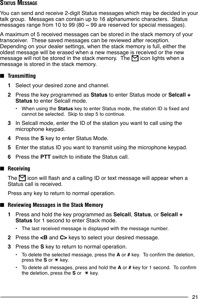 21STATUS MESSAGEYou can send and receive 2-digit Status messages which may be decided in yourtalk group.  Messages can contain up to 16 alphanumeric characters.  Statusmessages range from 10 to 99 (80 ~ 99 are reserved for special messages).A maximum of 5 received messages can be stored in the stack memory of yourtransceiver.  These saved messages can be reviewed after reception.Depending on your dealer settings, when the stack memory is full, either theoldest message will be erased when a new message is received or the newmessage will not be stored in the stack memory.  The   icon lights when amessage is stored in the stack memory.■Transmitting1Select your desired zone and channel.2Press the key programmed as Status to enter Status mode or Selcall +Status to enter Selcall mode.•When using the Status key to enter Status mode, the station ID is fixed andcannot be selected.  Skip to step 5 to continue.3In Selcall mode, enter the ID of the station you want to call using themicrophone keypad.4Press the S key to enter Status Mode.5Enter the status ID you want to transmit using the microphone keypad.6Press the PTT switch to initiate the Status call.■ReceivingThe   icon will flash and a calling ID or text message will appear when aStatus call is received.Press any key to return to normal operation.■Reviewing Messages in the Stack Memory1Press and hold the key programmed as Selcall, Status, or Selcall +Status for 1 second to enter Stack mode.•The last received message is displayed with the message number.2Press the &lt;B and C&gt; keys to select your desired message.3Press the S key to return to normal operation.•To delete the selected message, press the A or # key.  To confirm the deletion,press the S or key.•To delete all messages, press and hold the A or # key for 1 second.  To confirmthe deletion, press the S or  key.