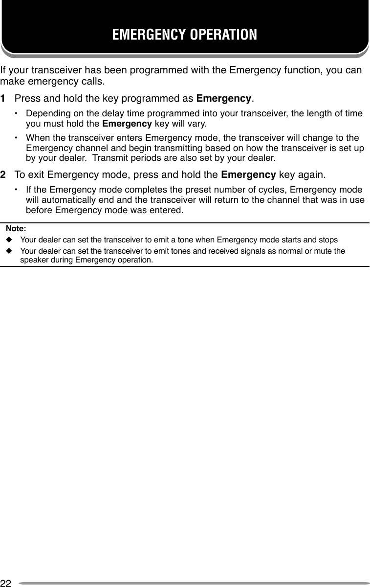 22EMERGENCY OPERATIONIf your transceiver has been programmed with the Emergency function, you canmake emergency calls.1Press and hold the key programmed as Emergency.•Depending on the delay time programmed into your transceiver, the length of timeyou must hold the Emergency key will vary.•When the transceiver enters Emergency mode, the transceiver will change to theEmergency channel and begin transmitting based on how the transceiver is set upby your dealer.  Transmit periods are also set by your dealer.2To exit Emergency mode, press and hold the Emergency key again.•If the Emergency mode completes the preset number of cycles, Emergency modewill automatically end and the transceiver will return to the channel that was in usebefore Emergency mode was entered.Note:◆Your dealer can set the transceiver to emit a tone when Emergency mode starts and stops◆Your dealer can set the transceiver to emit tones and received signals as normal or mute thespeaker during Emergency operation.