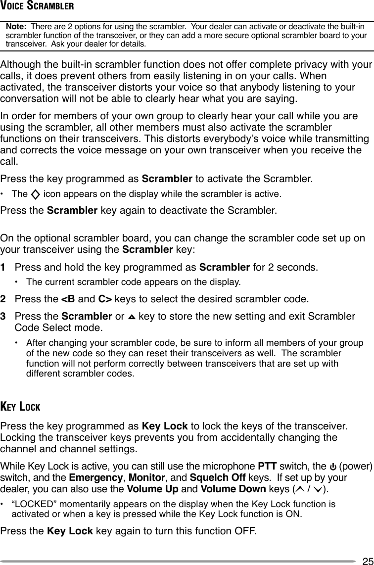 25VOICE SCRAMBLERNote:  There are 2 options for using the scrambler.  Your dealer can activate or deactivate the built-inscrambler function of the transceiver, or they can add a more secure optional scrambler board to yourtransceiver.  Ask your dealer for details.Although the built-in scrambler function does not offer complete privacy with yourcalls, it does prevent others from easily listening in on your calls. Whenactivated, the transceiver distorts your voice so that anybody listening to yourconversation will not be able to clearly hear what you are saying.In order for members of your own group to clearly hear your call while you areusing the scrambler, all other members must also activate the scramblerfunctions on their transceivers. This distorts everybody’s voice while transmittingand corrects the voice message on your own transceiver when you receive thecall.Press the key programmed as Scrambler to activate the Scrambler.•The   icon appears on the display while the scrambler is active.Press the Scrambler key again to deactivate the Scrambler.On the optional scrambler board, you can change the scrambler code set up onyour transceiver using the Scrambler key:1Press and hold the key programmed as Scrambler for 2 seconds.•The current scrambler code appears on the display.2Press the &lt;B and C&gt; keys to select the desired scrambler code.3Press the Scrambler or   key to store the new setting and exit ScramblerCode Select mode.•After changing your scrambler code, be sure to inform all members of your groupof the new code so they can reset their transceivers as well.  The scramblerfunction will not perform correctly between transceivers that are set up withdifferent scrambler codes.KEY LOCKPress the key programmed as Key Lock to lock the keys of the transceiver.Locking the transceiver keys prevents you from accidentally changing thechannel and channel settings.While Key Lock is active, you can still use the microphone PTT switch, the   (power)switch, and the Emergency, Monitor, and Squelch Off keys.  If set up by yourdealer, you can also use the Volume Up and Volume Down keys (  /  ).•“LOCKED” momentarily appears on the display when the Key Lock function isactivated or when a key is pressed while the Key Lock function is ON.Press the Key Lock key again to turn this function OFF.