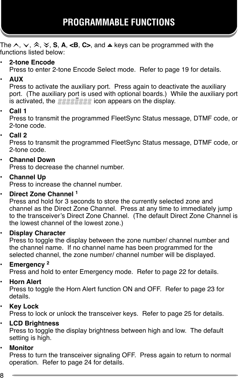 8PROGRAMMABLE FUNCTIONSThe  ,  ,  ,  , S, A, &lt;B, C&gt;, and   keys can be programmed with thefunctions listed below:•2-tone EncodePress to enter 2-tone Encode Select mode.  Refer to page 19 for details.•AUXPress to activate the auxiliary port.  Press again to deactivate the auxiliaryport.  (The auxiliary port is used with optional boards.)  While the auxiliary portis activated, the   icon appears on the display.•Call 1Press to transmit the programmed FleetSync Status message, DTMF code, or2-tone code.•Call 2Press to transmit the programmed FleetSync Status message, DTMF code, or2-tone code.•Channel DownPress to decrease the channel number.•Channel UpPress to increase the channel number.•Direct Zone Channel 1Press and hold for 3 seconds to store the currently selected zone andchannel as the Direct Zone Channel.  Press at any time to immediately jumpto the transceiver’s Direct Zone Channel.  (The default Direct Zone Channel isthe lowest channel of the lowest zone.)•Display CharacterPress to toggle the display between the zone number/ channel number andthe channel name.  If no channel name has been programmed for theselected channel, the zone number/ channel number will be displayed.•Emergency 2Press and hold to enter Emergency mode.  Refer to page 22 for details.•Horn AlertPress to toggle the Horn Alert function ON and OFF.  Refer to page 23 fordetails.•Key LockPress to lock or unlock the transceiver keys.  Refer to page 25 for details.•LCD BrightnessPress to toggle the display brightness between high and low.  The defaultsetting is high.•MonitorPress to turn the transceiver signaling OFF.  Press again to return to normaloperation.  Refer to page 24 for details.