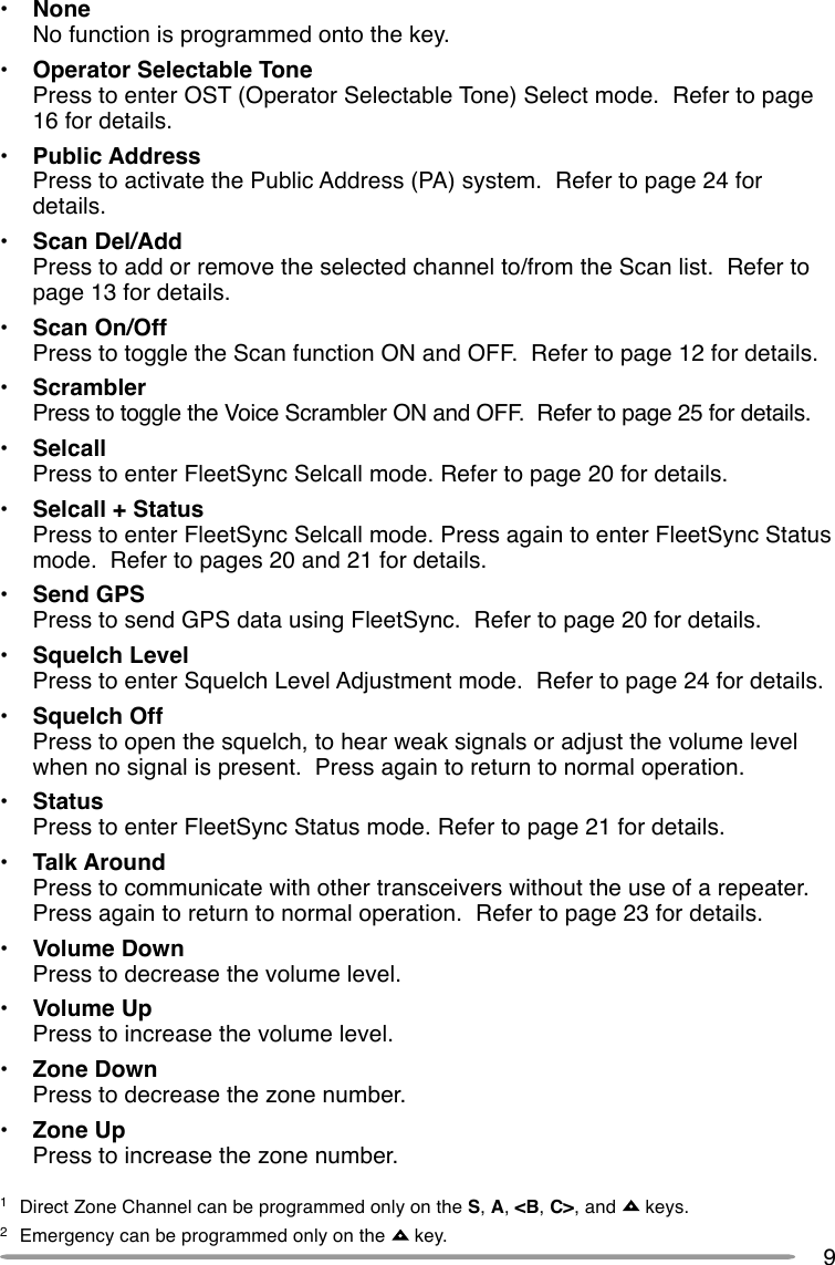 9•NoneNo function is programmed onto the key.•Operator Selectable TonePress to enter OST (Operator Selectable Tone) Select mode.  Refer to page16 for details.•Public AddressPress to activate the Public Address (PA) system.  Refer to page 24 fordetails.•Scan Del/AddPress to add or remove the selected channel to/from the Scan list.  Refer topage 13 for details.•Scan On/OffPress to toggle the Scan function ON and OFF.  Refer to page 12 for details.•ScramblerPress to toggle the Voice Scrambler ON and OFF.  Refer to page 25 for details.•SelcallPress to enter FleetSync Selcall mode. Refer to page 20 for details.•Selcall + StatusPress to enter FleetSync Selcall mode. Press again to enter FleetSync Statusmode.  Refer to pages 20 and 21 for details.•Send GPSPress to send GPS data using FleetSync.  Refer to page 20 for details.•Squelch LevelPress to enter Squelch Level Adjustment mode.  Refer to page 24 for details.•Squelch OffPress to open the squelch, to hear weak signals or adjust the volume levelwhen no signal is present.  Press again to return to normal operation.•StatusPress to enter FleetSync Status mode. Refer to page 21 for details.•Talk AroundPress to communicate with other transceivers without the use of a repeater.Press again to return to normal operation.  Refer to page 23 for details.•Volume DownPress to decrease the volume level.•Volume UpPress to increase the volume level.•Zone DownPress to decrease the zone number.•Zone UpPress to increase the zone number.1Direct Zone Channel can be programmed only on the S, A, &lt;B, C&gt;, and   keys.2Emergency can be programmed only on the   key.