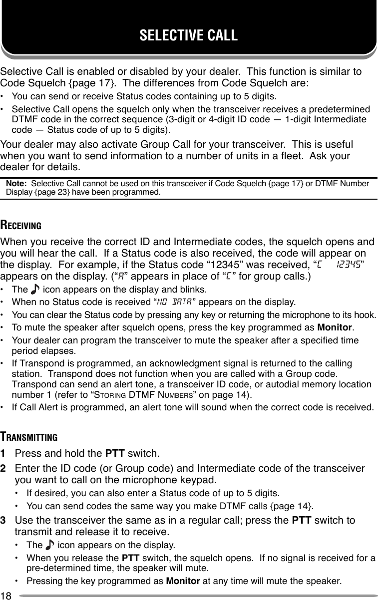 18SELECTIVE CALLSelective Call is enabled or disabled by your dealer.  This function is similar toCode Squelch {page 17}.  The differences from Code Squelch are:•You can send or receive Status codes containing up to 5 digits.•Selective Call opens the squelch only when the transceiver receives a predeterminedDTMF code in the correct sequence (3-digit or 4-digit ID code — 1-digit Intermediatecode — Status code of up to 5 digits).Your dealer may also activate Group Call for your transceiver.  This is usefulwhen you want to send information to a number of units in a fleet.  Ask yourdealer for details.Note:  Selective Call cannot be used on this transceiver if Code Squelch {page 17} or DTMF NumberDisplay {page 23} have been programmed.RECEIVINGWhen you receive the correct ID and Intermediate codes, the squelch opens andyou will hear the call.  If a Status code is also received, the code will appear onthe display.  For example, if the Status code “12345” was received, “ ”appears on the display. (“ ” appears in place of “ ” for group calls.)•The   icon appears on the display and blinks.•When no Status code is received “ ” appears on the display.•You can clear the Status code by pressing any key or returning the microphone to its hook.•To mute the speaker after squelch opens, press the key programmed as Monitor.•Your dealer can program the transceiver to mute the speaker after a specified timeperiod elapses.•If Transpond is programmed, an acknowledgment signal is returned to the callingstation.  Transpond does not function when you are called with a Group code.Transpond can send an alert tone, a transceiver ID code, or autodial memory locationnumber 1 (refer to “STORING DTMF NUMBERS” on page 14).•If Call Alert is programmed, an alert tone will sound when the correct code is received.TRANSMITTING1Press and hold the PTT switch.2Enter the ID code (or Group code) and Intermediate code of the transceiveryou want to call on the microphone keypad.•If desired, you can also enter a Status code of up to 5 digits.•You can send codes the same way you make DTMF calls {page 14}.3Use the transceiver the same as in a regular call; press the PTT switch totransmit and release it to receive.•The   icon appears on the display.•When you release the PTT switch, the squelch opens.  If no signal is received for apre-determined time, the speaker will mute.•Pressing the key programmed as Monitor at any time will mute the speaker.