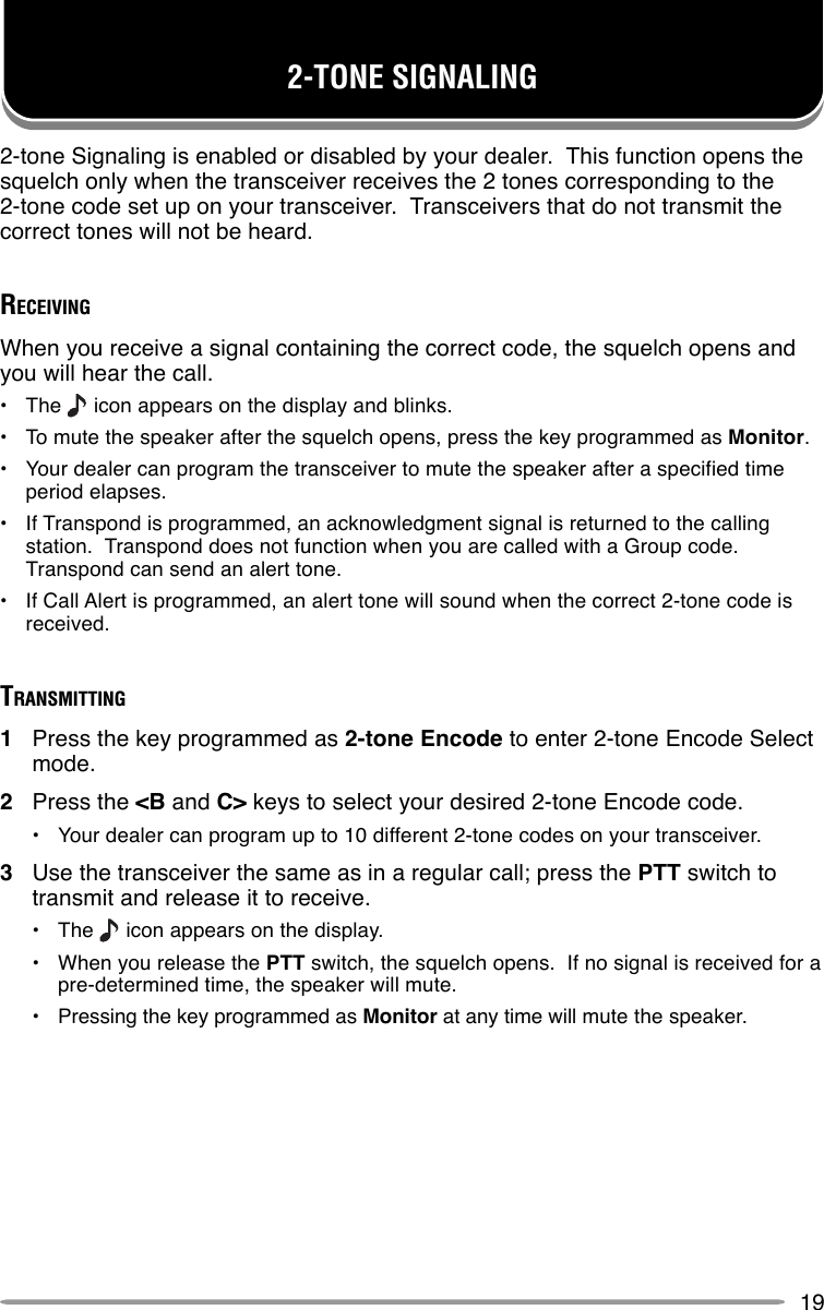 192-TONE SIGNALING2-tone Signaling is enabled or disabled by your dealer.  This function opens thesquelch only when the transceiver receives the 2 tones corresponding to the2-tone code set up on your transceiver.  Transceivers that do not transmit thecorrect tones will not be heard.RECEIVINGWhen you receive a signal containing the correct code, the squelch opens andyou will hear the call.•The   icon appears on the display and blinks.•To mute the speaker after the squelch opens, press the key programmed as Monitor.•Your dealer can program the transceiver to mute the speaker after a specified timeperiod elapses.•If Transpond is programmed, an acknowledgment signal is returned to the callingstation.  Transpond does not function when you are called with a Group code.Transpond can send an alert tone.•If Call Alert is programmed, an alert tone will sound when the correct 2-tone code isreceived.TRANSMITTING1Press the key programmed as 2-tone Encode to enter 2-tone Encode Selectmode.2Press the &lt;B and C&gt; keys to select your desired 2-tone Encode code.•Your dealer can program up to 10 different 2-tone codes on your transceiver.3Use the transceiver the same as in a regular call; press the PTT switch totransmit and release it to receive.•The   icon appears on the display.•When you release the PTT switch, the squelch opens.  If no signal is received for apre-determined time, the speaker will mute.•Pressing the key programmed as Monitor at any time will mute the speaker.