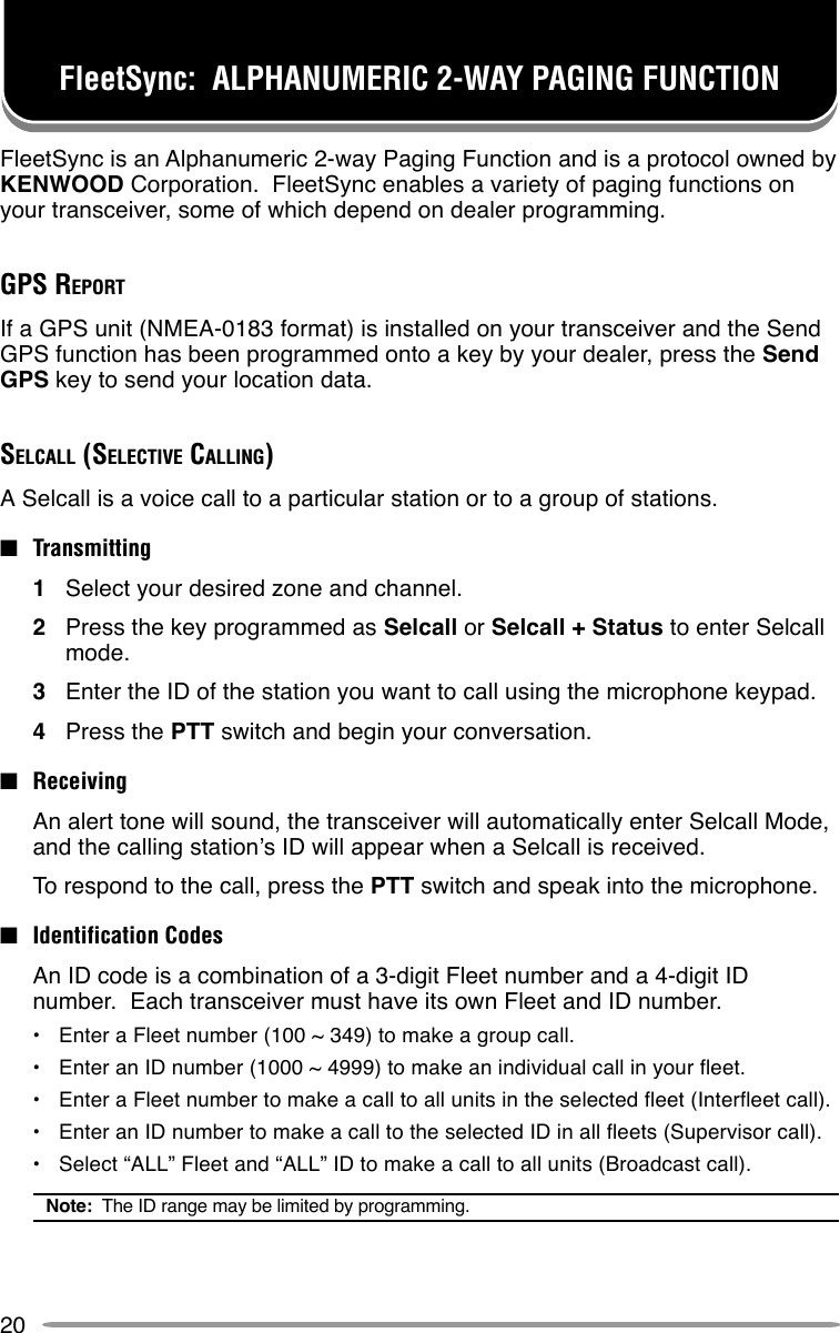 20FleetSync:  ALPHANUMERIC 2-WAY PAGING FUNCTIONFleetSync is an Alphanumeric 2-way Paging Function and is a protocol owned byKENWOOD Corporation.  FleetSync enables a variety of paging functions onyour transceiver, some of which depend on dealer programming.GPS REPORTIf a GPS unit (NMEA-0183 format) is installed on your transceiver and the SendGPS function has been programmed onto a key by your dealer, press the SendGPS key to send your location data.SELCALL (SELECTIVE CALLING)A Selcall is a voice call to a particular station or to a group of stations.■Transmitting1Select your desired zone and channel.2Press the key programmed as Selcall or Selcall + Status to enter Selcallmode.3Enter the ID of the station you want to call using the microphone keypad.4Press the PTT switch and begin your conversation.■ReceivingAn alert tone will sound, the transceiver will automatically enter Selcall Mode,and the calling station’s ID will appear when a Selcall is received.To respond to the call, press the PTT switch and speak into the microphone.■Identification CodesAn ID code is a combination of a 3-digit Fleet number and a 4-digit IDnumber.  Each transceiver must have its own Fleet and ID number.•Enter a Fleet number (100 ~ 349) to make a group call.•Enter an ID number (1000 ~ 4999) to make an individual call in your fleet.•Enter a Fleet number to make a call to all units in the selected fleet (Interfleet call).•Enter an ID number to make a call to the selected ID in all fleets (Supervisor call).•Select “ALL” Fleet and “ALL” ID to make a call to all units (Broadcast call).Note:  The ID range may be limited by programming.