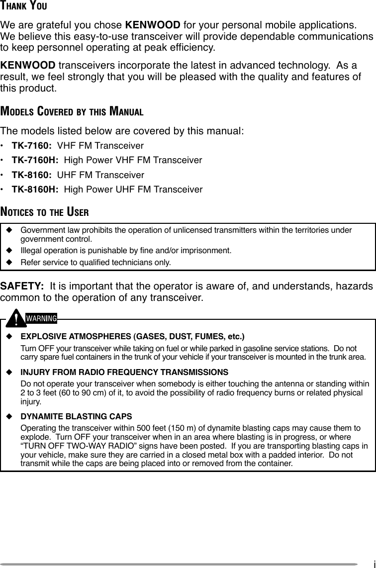 iTHANK YOUWe are grateful you chose KENWOOD for your personal mobile applications.We believe this easy-to-use transceiver will provide dependable communicationsto keep personnel operating at peak efficiency.KENWOOD transceivers incorporate the latest in advanced technology.  As aresult, we feel strongly that you will be pleased with the quality and features ofthis product.MODELS COVERED BY THIS MANUALThe models listed below are covered by this manual:•TK-7160:  VHF FM Transceiver•TK-7160H:  High Power VHF FM Transceiver•TK-8160:  UHF FM Transceiver•TK-8160H:  High Power UHF FM TransceiverNOTICES TO THE USER◆Government law prohibits the operation of unlicensed transmitters within the territories undergovernment control.◆Illegal operation is punishable by fine and/or imprisonment.◆Refer service to qualified technicians only.SAFETY:  It is important that the operator is aware of, and understands, hazardscommon to the operation of any transceiver.◆EXPLOSIVE ATMOSPHERES (GASES, DUST, FUMES, etc.)Turn OFF your transceiver while taking on fuel or while parked in gasoline service stations.  Do notcarry spare fuel containers in the trunk of your vehicle if your transceiver is mounted in the trunk area.◆INJURY FROM RADIO FREQUENCY TRANSMISSIONSDo not operate your transceiver when somebody is either touching the antenna or standing within2 to 3 feet (60 to 90 cm) of it, to avoid the possibility of radio frequency burns or related physicalinjury.◆DYNAMITE BLASTING CAPSOperating the transceiver within 500 feet (150 m) of dynamite blasting caps may cause them toexplode.  Turn OFF your transceiver when in an area where blasting is in progress, or where“TURN OFF TWO-WAY RADIO” signs have been posted.  If you are transporting blasting caps inyour vehicle, make sure they are carried in a closed metal box with a padded interior.  Do nottransmit while the caps are being placed into or removed from the container.