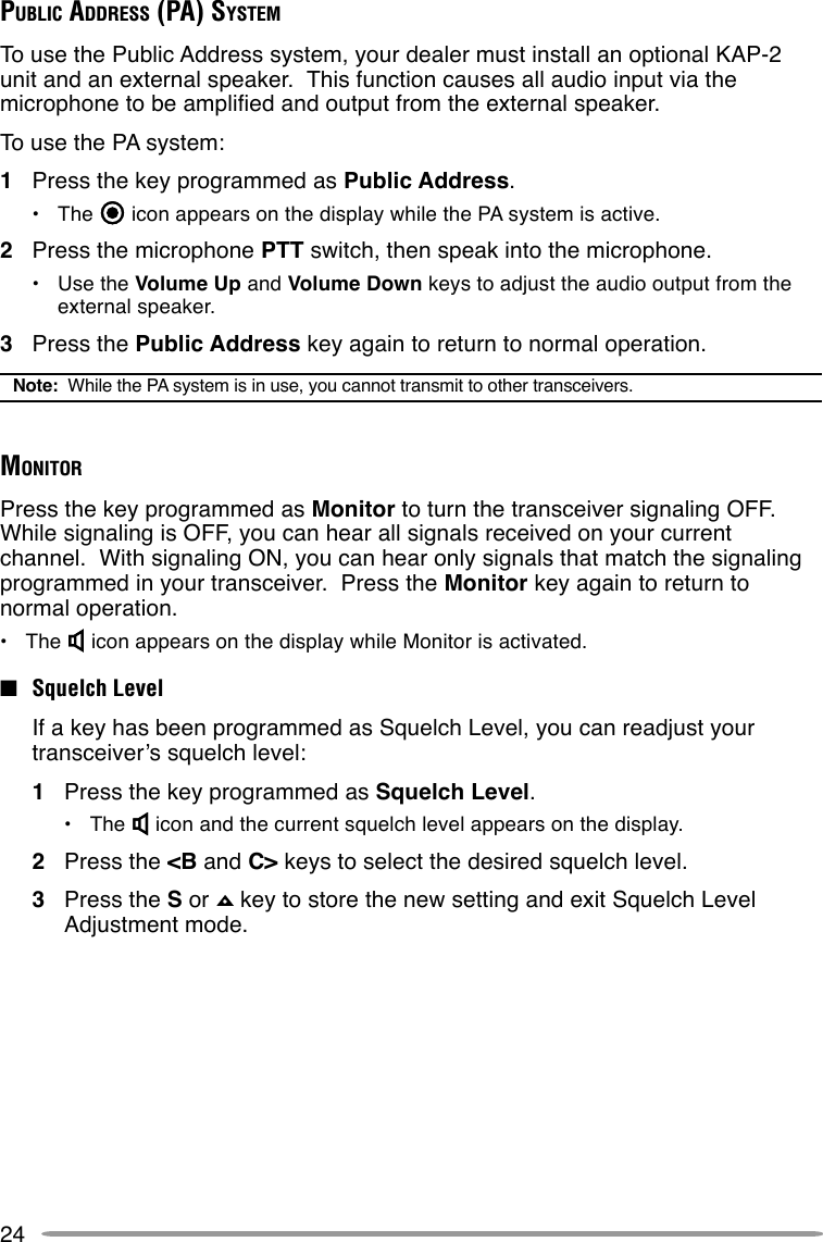 24PUBLIC ADDRESS (PA) SYSTEMTo use the Public Address system, your dealer must install an optional KAP-2unit and an external speaker.  This function causes all audio input via themicrophone to be amplified and output from the external speaker.To use the PA system:1Press the key programmed as Public Address.•The   icon appears on the display while the PA system is active.2Press the microphone PTT switch, then speak into the microphone.•Use the Volume Up and Volume Down keys to adjust the audio output from theexternal speaker.3Press the Public Address key again to return to normal operation.Note:  While the PA system is in use, you cannot transmit to other transceivers.MONITORPress the key programmed as Monitor to turn the transceiver signaling OFF.While signaling is OFF, you can hear all signals received on your currentchannel.  With signaling ON, you can hear only signals that match the signalingprogrammed in your transceiver.  Press the Monitor key again to return tonormal operation.•The   icon appears on the display while Monitor is activated.■Squelch LevelIf a key has been programmed as Squelch Level, you can readjust yourtransceiver’s squelch level:1Press the key programmed as Squelch Level.•The   icon and the current squelch level appears on the display.2Press the &lt;B and C&gt; keys to select the desired squelch level.3Press the S or   key to store the new setting and exit Squelch LevelAdjustment mode.