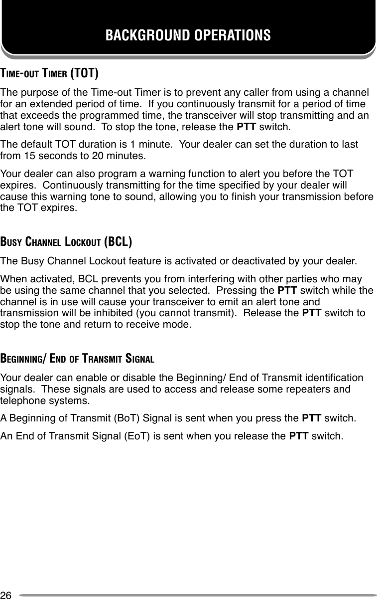 26BACKGROUND OPERATIONSTIME-OUT TIMER (TOT)The purpose of the Time-out Timer is to prevent any caller from using a channelfor an extended period of time.  If you continuously transmit for a period of timethat exceeds the programmed time, the transceiver will stop transmitting and analert tone will sound.  To stop the tone, release the PTT switch.The default TOT duration is 1 minute.  Your dealer can set the duration to lastfrom 15 seconds to 20 minutes.Your dealer can also program a warning function to alert you before the TOTexpires.  Continuously transmitting for the time specified by your dealer willcause this warning tone to sound, allowing you to finish your transmission beforethe TOT expires.BUSY CHANNEL LOCKOUT (BCL)The Busy Channel Lockout feature is activated or deactivated by your dealer.When activated, BCL prevents you from interfering with other parties who maybe using the same channel that you selected.  Pressing the PTT switch while thechannel is in use will cause your transceiver to emit an alert tone andtransmission will be inhibited (you cannot transmit).  Release the PTT switch tostop the tone and return to receive mode.BEGINNING/ END OF TRANSMIT SIGNALYour dealer can enable or disable the Beginning/ End of Transmit identificationsignals.  These signals are used to access and release some repeaters andtelephone systems.A Beginning of Transmit (BoT) Signal is sent when you press the PTT switch.An End of Transmit Signal (EoT) is sent when you release the PTT switch.