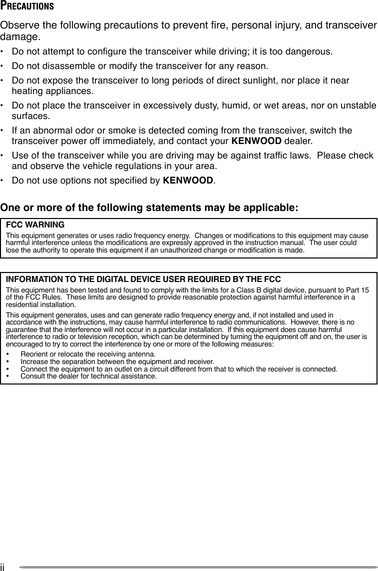 iiPRECAUTIONSObserve the following precautions to prevent fire, personal injury, and transceiverdamage.•Do not attempt to configure the transceiver while driving; it is too dangerous.•Do not disassemble or modify the transceiver for any reason.•Do not expose the transceiver to long periods of direct sunlight, nor place it nearheating appliances.•Do not place the transceiver in excessively dusty, humid, or wet areas, nor on unstablesurfaces.•If an abnormal odor or smoke is detected coming from the transceiver, switch thetransceiver power off immediately, and contact your KENWOOD dealer.•Use of the transceiver while you are driving may be against traffic laws.  Please checkand observe the vehicle regulations in your area.•Do not use options not specified by KENWOOD.One or more of the following statements may be applicable:FCC WARNINGThis equipment generates or uses radio frequency energy.  Changes or modifications to this equipment may causeharmful interference unless the modifications are expressly approved in the instruction manual.  The user couldlose the authority to operate this equipment if an unauthorized change or modification is made.INFORMATION TO THE DIGITAL DEVICE USER REQUIRED BY THE FCCThis equipment has been tested and found to comply with the limits for a Class B digital device, pursuant to Part 15of the FCC Rules.  These limits are designed to provide reasonable protection against harmful interference in aresidential installation.This equipment generates, uses and can generate radio frequency energy and, if not installed and used inaccordance with the instructions, may cause harmful interference to radio communications.  However, there is noguarantee that the interference will not occur in a particular installation.  If this equipment does cause harmfulinterference to radio or television reception, which can be determined by turning the equipment off and on, the user isencouraged to try to correct the interference by one or more of the following measures:•Reorient or relocate the receiving antenna.•Increase the separation between the equipment and receiver.•Connect the equipment to an outlet on a circuit different from that to which the receiver is connected.•Consult the dealer for technical assistance.