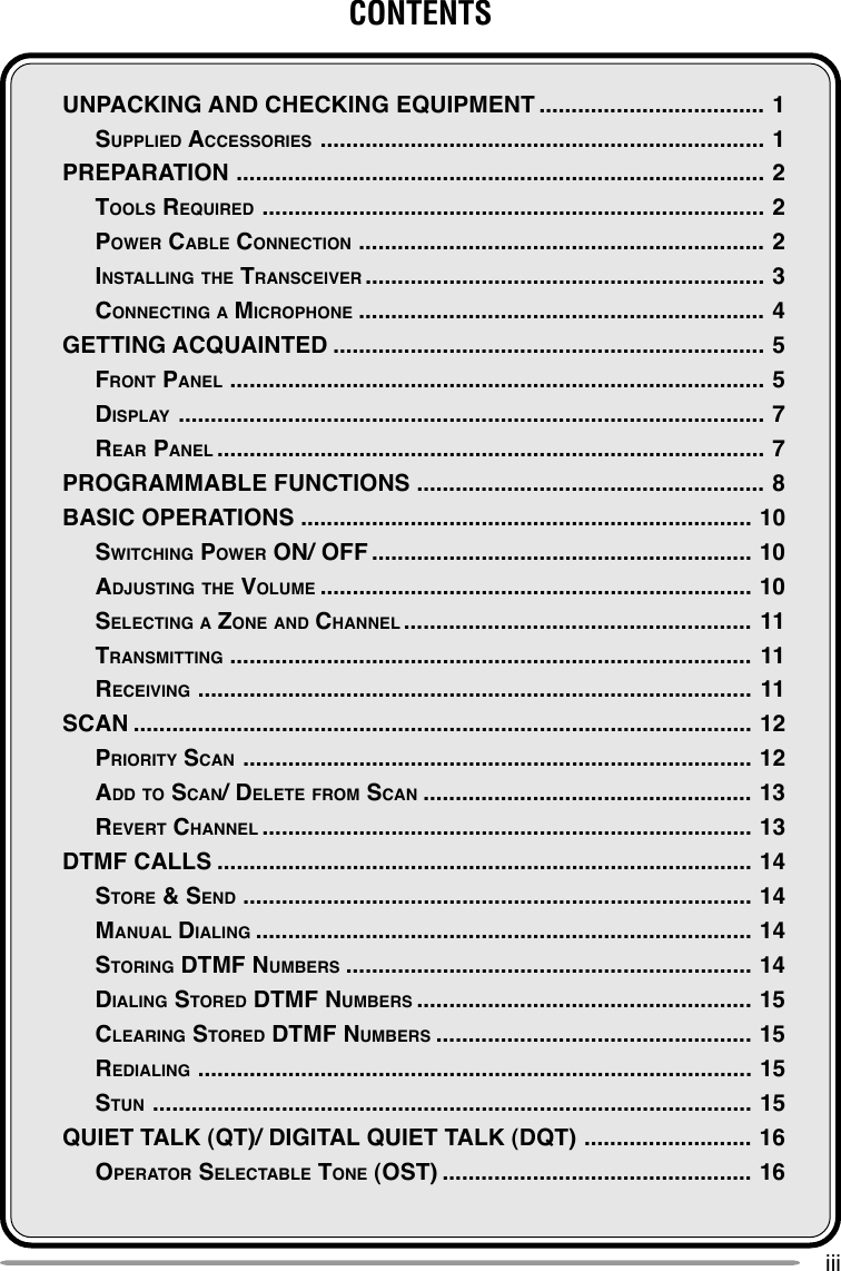 iiiCONTENTSUNPACKING AND CHECKING EQUIPMENT ................................... 1SUPPLIED ACCESSORIES ..................................................................... 1PREPARATION .................................................................................. 2TOOLS REQUIRED .............................................................................. 2POWER CABLE CONNECTION ............................................................... 2INSTALLING THE TRANSCEIVER .............................................................. 3CONNECTING A MICROPHONE ............................................................... 4GETTING ACQUAINTED ................................................................... 5FRONT PANEL ................................................................................... 5DISPLAY ........................................................................................... 7REAR PANEL ..................................................................................... 7PROGRAMMABLE FUNCTIONS ...................................................... 8BASIC OPERATIONS ...................................................................... 10SWITCHING POWER ON/ OFF ........................................................... 10ADJUSTING THE VOLUME ................................................................... 10SELECTING A ZONE AND CHANNEL ...................................................... 11TRANSMITTING ................................................................................. 11RECEIVING ...................................................................................... 11SCAN ................................................................................................ 12PRIORITY SCAN ............................................................................... 12ADD TO SCAN/ DELETE FROM SCAN ................................................... 13REVERT CHANNEL ............................................................................ 13DTMF CALLS ................................................................................... 14STORE &amp; SEND ............................................................................... 14MANUAL DIALING ............................................................................. 14STORING DTMF NUMBERS ............................................................... 14DIALING STORED DTMF NUMBERS .................................................... 15CLEARING STORED DTMF NUMBERS ................................................. 15REDIALING ...................................................................................... 15STUN ............................................................................................. 15QUIET TALK (QT)/ DIGITAL QUIET TALK (DQT) .......................... 16OPERATOR SELECTABLE TONE (OST) ................................................ 16