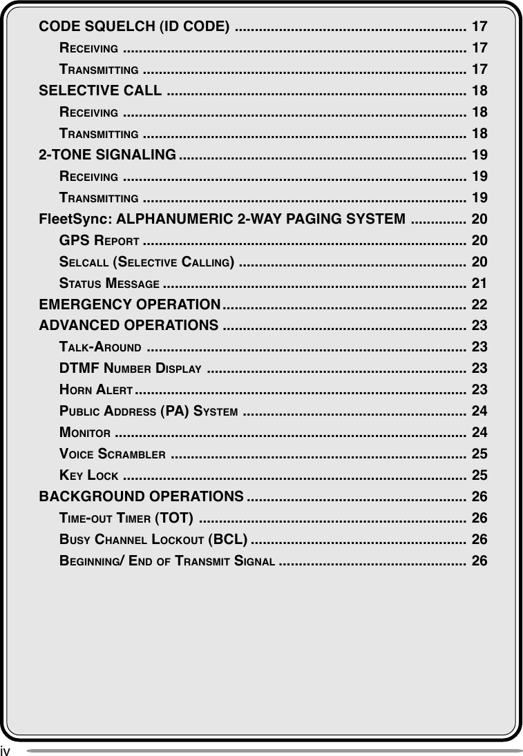 ivCODE SQUELCH (ID CODE) .......................................................... 17RECEIVING ...................................................................................... 17TRANSMITTING ................................................................................. 17SELECTIVE CALL ........................................................................... 18RECEIVING ...................................................................................... 18TRANSMITTING ................................................................................. 182-TONE SIGNALING ........................................................................ 19RECEIVING ...................................................................................... 19TRANSMITTING ................................................................................. 19FleetSync: ALPHANUMERIC 2-WAY PAGING SYSTEM .............. 20GPS REPORT ................................................................................. 20SELCALL (SELECTIVE CALLING)......................................................... 20STATUS MESSAGE ............................................................................ 21EMERGENCY OPERATION ............................................................. 22ADVANCED OPERATIONS ............................................................. 23TALK-AROUND ................................................................................ 23DTMF NUMBER DISPLAY ................................................................. 23HORN ALERT ................................................................................... 23PUBLIC ADDRESS (PA) SYSTEM ........................................................ 24MONITOR ........................................................................................ 24VOICE SCRAMBLER .......................................................................... 25KEY LOCK ...................................................................................... 25BACKGROUND OPERATIONS ....................................................... 26TIME-OUT TIMER (TOT) ................................................................... 26BUSY CHANNEL LOCKOUT (BCL) ...................................................... 26BEGINNING/ END OF TRANSMIT SIGNAL ............................................... 26