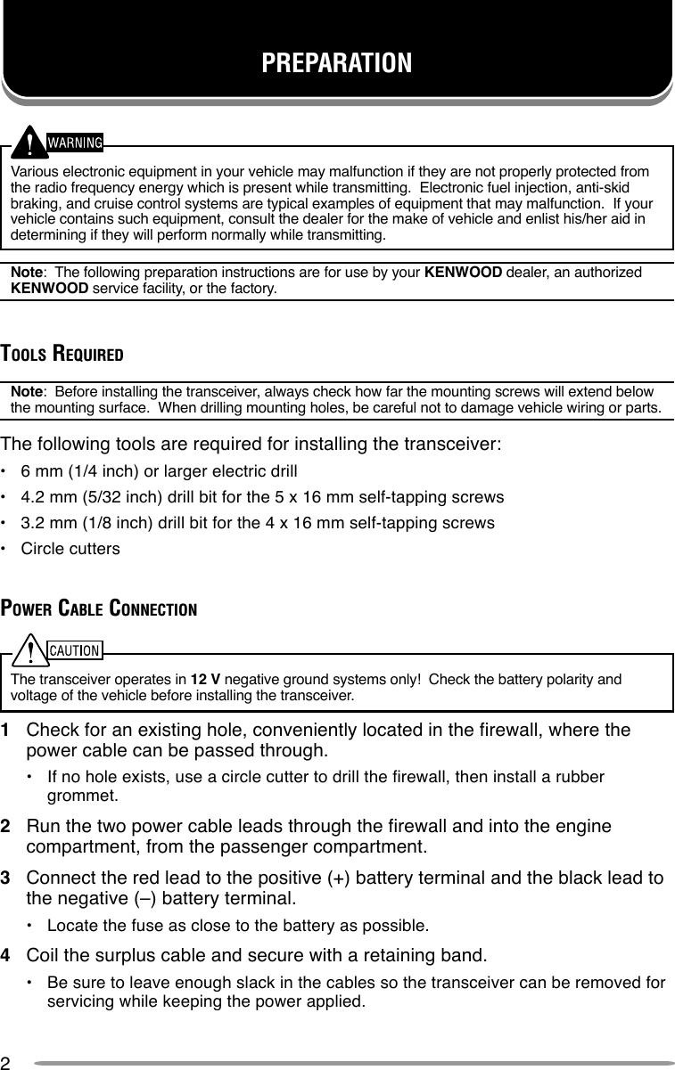 2Various electronic equipment in your vehicle may malfunction if they are not properly protected fromthe radio frequency energy which is present while transmitting.  Electronic fuel injection, anti-skidbraking, and cruise control systems are typical examples of equipment that may malfunction.  If yourvehicle contains such equipment, consult the dealer for the make of vehicle and enlist his/her aid indetermining if they will perform normally while transmitting.Note:  The following preparation instructions are for use by your KENWOOD dealer, an authorizedKENWOOD service facility, or the factory.TOOLS REQUIREDNote:  Before installing the transceiver, always check how far the mounting screws will extend belowthe mounting surface.  When drilling mounting holes, be careful not to damage vehicle wiring or parts.The following tools are required for installing the transceiver:•6 mm (1/4 inch) or larger electric drill•4.2 mm (5/32 inch) drill bit for the 5 x 16 mm self-tapping screws•3.2 mm (1/8 inch) drill bit for the 4 x 16 mm self-tapping screws•Circle cuttersPOWER CABLE CONNECTIONThe transceiver operates in 12 V negative ground systems only!  Check the battery polarity andvoltage of the vehicle before installing the transceiver.1Check for an existing hole, conveniently located in the firewall, where thepower cable can be passed through.•If no hole exists, use a circle cutter to drill the firewall, then install a rubbergrommet.2Run the two power cable leads through the firewall and into the enginecompartment, from the passenger compartment.3Connect the red lead to the positive (+) battery terminal and the black lead tothe negative (–) battery terminal.•Locate the fuse as close to the battery as possible.4Coil the surplus cable and secure with a retaining band.•Be sure to leave enough slack in the cables so the transceiver can be removed forservicing while keeping the power applied.PREPARATION